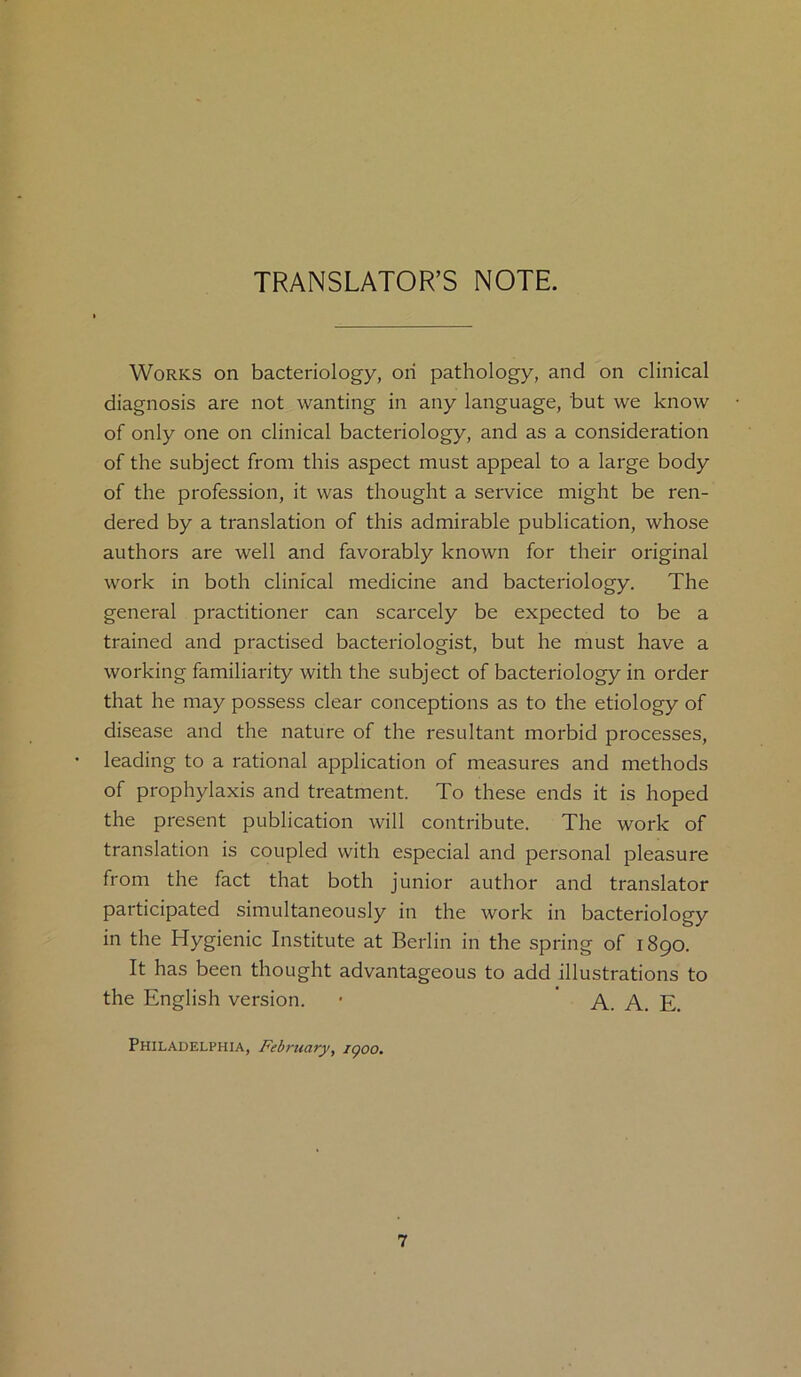 TRANSLATOR’S NOTE. Works on bacteriology, on pathology, and on clinical diagnosis are not wanting in any language, but we know of only one on clinical bacteriology, and as a consideration of the subject from this aspect must appeal to a large body of the profession, it was thought a service might be ren- dered by a translation of this admirable publication, whose authors are well and favorably known for their original work in both clinical medicine and bacteriology. The general practitioner can scarcely be expected to be a trained and practised bacteriologist, but he must have a working familiarity with the subject of bacteriology in order that he may possess clear conceptions as to the etiology of disease and the nature of the resultant morbid processes, leading to a rational application of measures and methods of prophylaxis and treatment. To these ends it is hoped the present publication will contribute. The work of translation is coupled with especial and personal pleasure from the fact that both junior author and translator participated simultaneously in the work in bacteriology in the Hygienic Institute at Berlin in the spring of 1890. It has been thought advantageous to add illustrations to the English version. • A. A. E. Philadelphia, February, igoo.