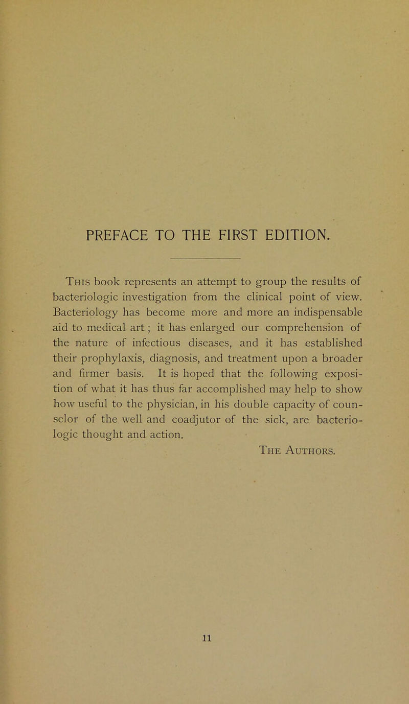 This book represents an attempt to group the results of bacteriologic investigation from the clinical point of view. Bacteriology has become more and more an indispensable aid to medical art; it has enlarged our comprehension of the nature of infectious diseases, and it has established their prophylaxis, diagnosis, and treatment upon a broader and firmer basis. It is hoped that the following exposi- tion of what it has thus far accomplished may help to show how useful to the physician, in his double capacity of coun- selor of the well and coadjutor of the sick, are bacterio- logic thought and action. The Authors. n