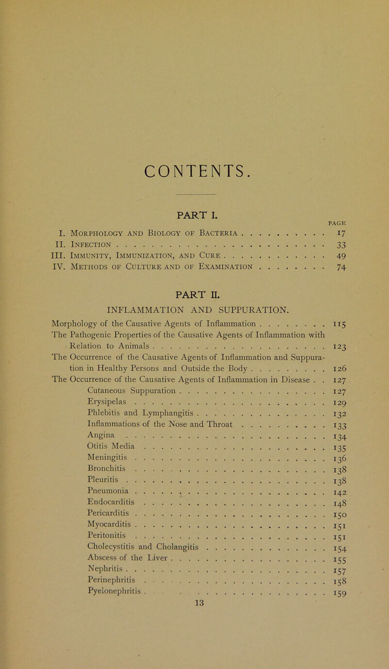 CONTENTS PART I. PAGE I. Morphology and Biology of Bacteria 17 II. Infection 33 III. Immunity, Immunization, and Cure 49 IV. Methods of Culture and of Examination 74 PART H. INFLAMMATION AND SUPPURATION. Morphology of the Causative Agents of Inflammation 115 The Pathogenic Properties of the Causative Agents of Inflammation with Relation to Animals 123 The Occurrence of the Causative Agents of Inflammation and Suppura- tion in Healthy Persons and Outside the Body 126 The Occurrence of the Causative Agents of Inflammation in Disease . . 127 Cutaneous Suppuration 127 Erysipelas 129 Phlebitis and Lymphangitis 132 Inflammations of the Nose and Throat 133 Angina 134 Otitis Media 135 Meningitis 136 Bronchitis 138 Pleuritis 138 Pneumonia 142 Endocarditis 148 Pericarditis 150 Myocarditis 131 Peritonitis igi Cholecystitis and Cholangitis 154 Abscess of the Liver 155 Nephritis 137 Perinephritis . . 158 Pyelonephritis . . 159