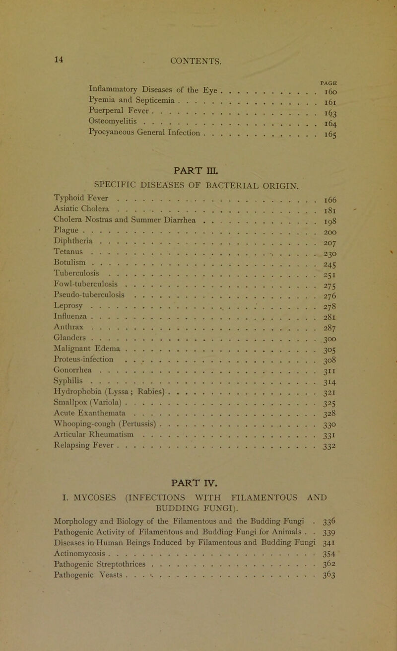 Inflammatory Diseases of the Eye Pyemia and Septicemia Puerperal Fever Osteomyelitis Pyocyaneous General Infection . . PAGE 160 ibi 163 164 165 PART m. SPECIFIC DISEASES OF BACTERIAL ORIGIN. Typhoid Fever 166 Asiatic Cholera !gi Cholera Nostras and Summer Diarrhea 198 Plague Diphtheria 207 Tetanus 230 Botulism 245 Tuberculosis 251 Fowl-tuberculosis 275 Pseudo-tuberculosis 276 Leprosy 278 Influenza 281 Anthrax 287 Glanders 300 Malignant Edema 305 Proteus-infection 308 Gonorrhea 311 Syphilis 314 Hydrophobia (Lyssa ; Rabies) 321 Smallpox (Variola) 325 Acute Exanthemata 328 Whooping-cough (Pertussis) 330 Articular Rheumatism 331 Relapsing Fever 332 PART IV. I. MYCOSES (INFECTIONS WITH FILAMENTOUS AND BUDDING FUNGI). Morphology and Biology of the Filamentous and the Budding Fungi . 336 Pathogenic Activity of Filamentous and Budding Fungi for Animals . . 339 Diseases in Human Beings Induced by Filamentous and Budding Fungi 341 Actinomycosis 354 Pathogenic Streptothrices 362 Pathogenic Yeasts . . . < 363