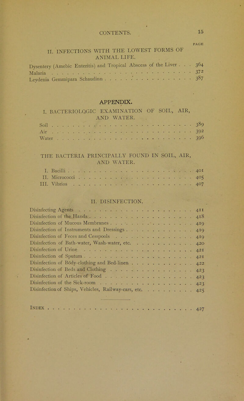 PAGE II. INFECTIONS WITH THE LOWEST FORMS OF ANIMAL LIFE. Dysentery (Amebic Enteritis) and Tropical Abscess of the Liver . . . 364 Malaria 37 Leydenia Gemmipara Schaudinn 3^7 APPENDIX. I. BACTERIOLOGIC EXAMINATION OF SOIL, AIR, AND WATER. Soil 389 Air 392 Water 39& THE BACTERIA PRINCIPALLY FOUND IN SOIL, AIR, AND WATER. I. Bacilli ; 401 II. Micrococci 4°5 III. Vibrios 407 II. DISINFECTION. Disinfecting Agents 411 Disinfection of the Hands 418 Disinfection of Mucous Membranes 419 Disinfection of Instruments and Dressings 419 Disinfection of Feces and Cesspools 419 Disinfection of Bath-water, Wash-water, etc 420 Disinfection of Urine 421 Disinfection of Sputum 421 Disinfection of Body-clothing and Bed-linen 422 Disinfection of Beds and Clothing 423 Disinfection of Articles of Food 423 Disinfection of the Sick-room 423 Disinfection of Ships, Vehicles, Railway-cars, etc 425 Index 427