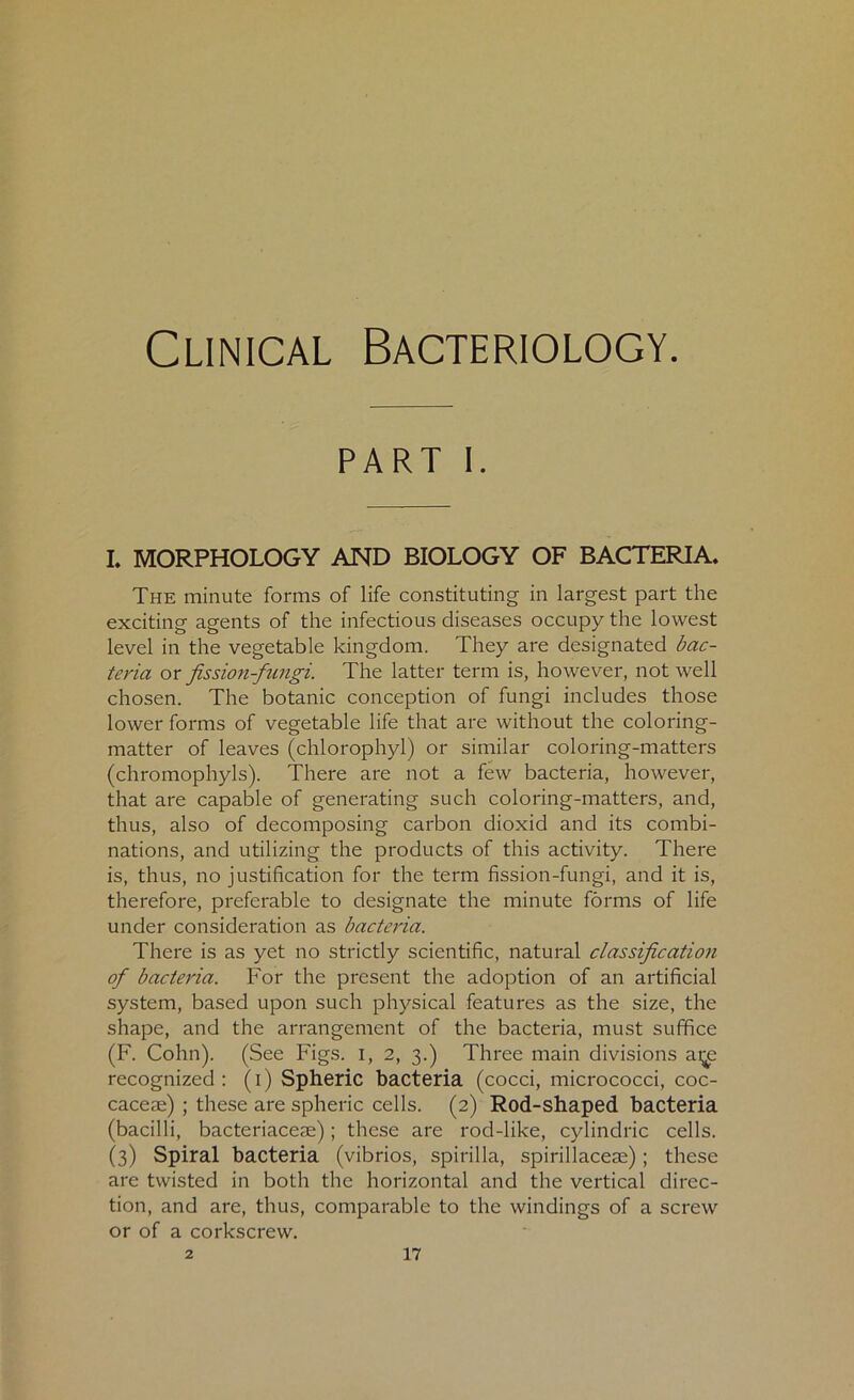 Clinical Bacteriology. part I. I. MORPHOLOGY AND BIOLOGY OF BACTERIA. The minute forms of life constituting in largest part the exciting agents of the infectious diseases occupy the lowest level in the vegetable kingdom. They are designated bac- teria or jission-fiingi. The latter term is, however, not well chosen. The botanic conception of fungi includes those lower forms of vegetable life that are without the coloring- matter of leaves (chlorophyl) or similar coloring-matters (chromophyls). There are not a few bacteria, however, that are capable of generating such coloring-matters, and, thus, also of decomposing carbon dioxid and its combi- nations, and utilizing the products of this activity. There is, thus, no justification for the term fission-fungi, and it is, therefore, preferable to designate the minute forms of life under consideration as bacteria. There is as yet no strictly scientific, natural classification of bacteria. For the present the adoption of an artificial system, based upon such physical features as the size, the shape, and the arrangement of the bacteria, must suffice (F. Cohn). (See Figs. I, 2, 3.) Three main divisions ai^e recognized: (1) Spheric bacteria (cocci, micrococci, coc- caceae) ; these are spheric cells. (2) Rod-shaped bacteria (bacilli, bacteriaceae); these are rod-like, cylindric cells. (3) Spiral bacteria (vibrios, spirilla, spirillacese); these are twisted in both the horizontal and the vertical direc- tion, and are, thus, comparable to the windings of a screw or of a corkscrew.