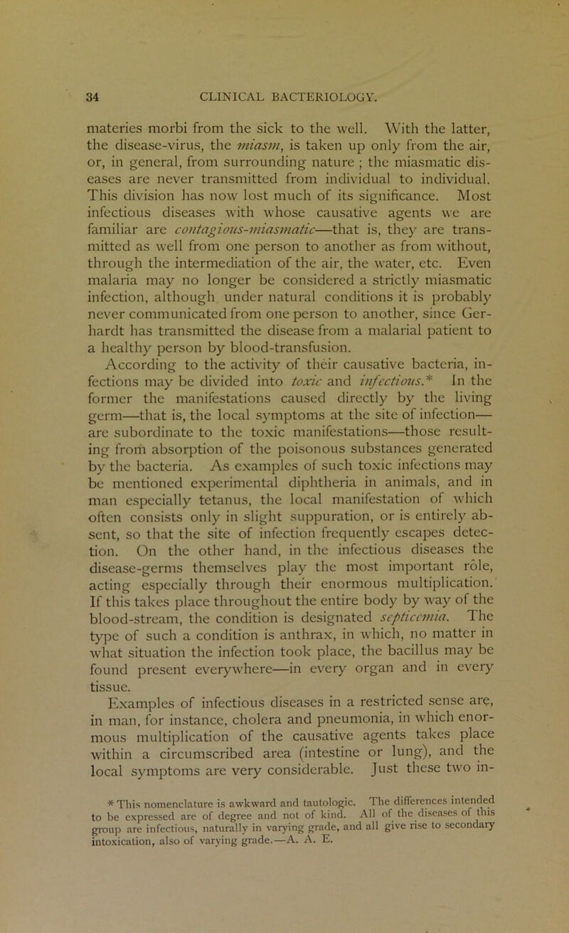 materies morbi from the sick to the well. With the latter, the disease-virus, the miasm, is taken up only from the air, or, in general, from surrounding nature ; the miasmatic dis- eases are never transmitted from individual to individual. This division has now lost much of its significance. Most infectious diseases with whose causative agents we are familiar are contagious-miasmatic—that is, they are trans- mitted as well from one person to another as from without, through the intermediation of the air, the water, etc. Even malaria may no longer be considered a strictly miasmatic infection, although under natural conditions it is probably never communicated from one person to another, since Ger- hardt has transmitted the disease from a malarial patient to a healthy person by blood-transfusion. According to the activity of their causative bacteria, in- fections may be divided into toxic and infectious.* In the former the manifestations caused directly by the living germ—that is, the local symptoms at the site of infection— are subordinate to the toxic manifestations—those result- ing from absorption of the poisonous substances generated by the bacteria. As examples of such toxic infections may be mentioned experimental diphtheria in animals, and in man especially tetanus, the local manifestation of which often consists only in slight suppuration, or is entirely ab- sent, so that the site of infection frequently escapes detec- tion. On the other hand, in the infectious diseases the disease-germs themselves play the most important role, acting especially through their enormous multiplication. If this takes place throughout the entire body by way of the blood-stream, the condition is designated septicemia. The type of such a condition is anthrax, in which, no matter in what situation the infection took place, the bacillus may be found present everywhere—in every organ and in eveiy tissue. Examples of infectious diseases in a restricted sense are, in man, for instance, cholera and pneumonia, in which enor- mous multiplication of the causative agents takes place within a circumscribed area (intestine or lung), and the local symptoms are very considerable. Just these two in- *This nomenclature is awkward and tautologic. The differences intended to be expressed are of degree and not of kind. All of the diseases of this group are infectious, naturally in varying grade, and all give rise to secondary intoxication, also of varying grade.—A. A. E.