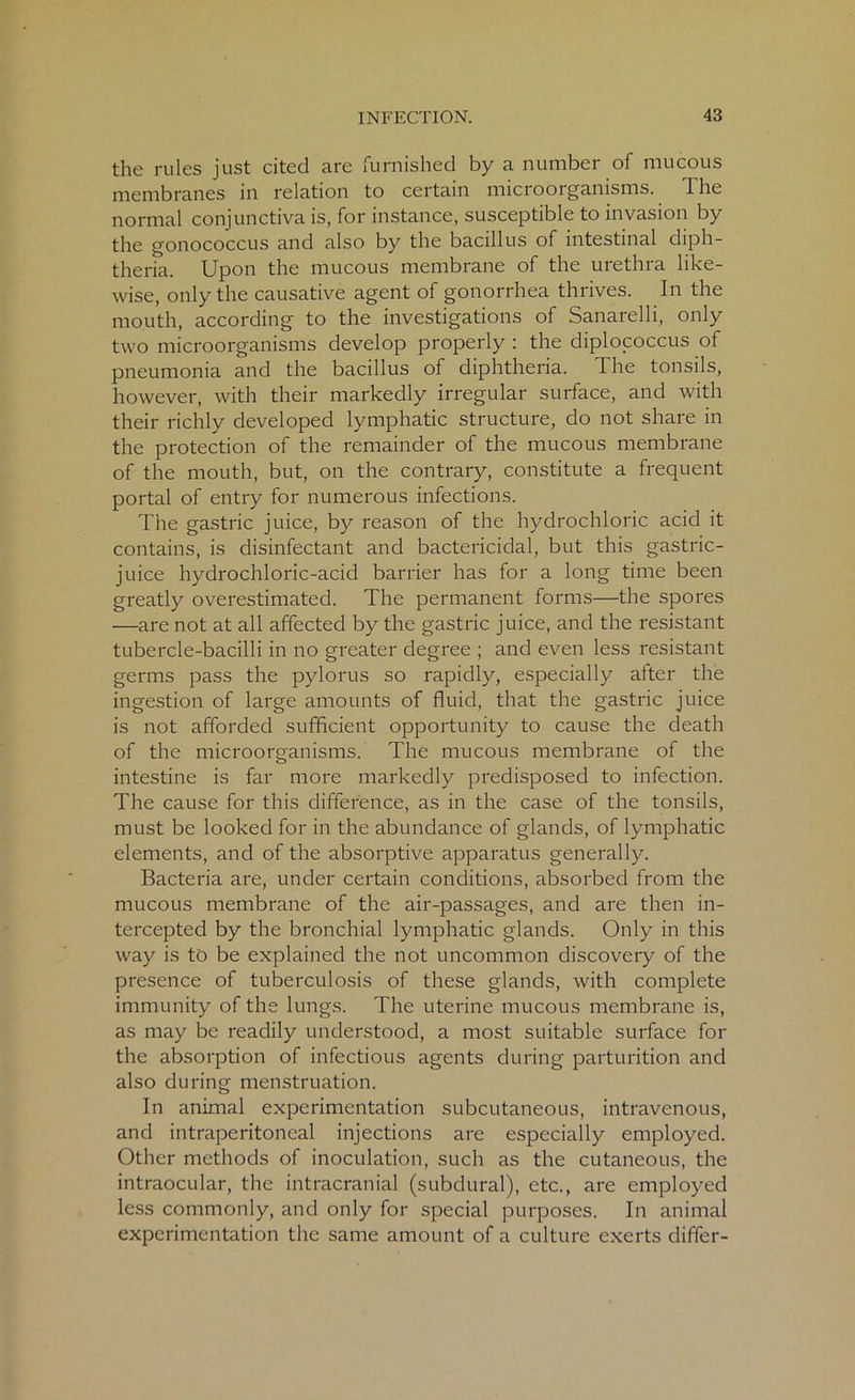 the rules just cited are furnished by a number of mucous membranes in relation to certain microorganisms. The normal conjunctiva is, for instance, susceptible to invasion by the gonococcus and also by the bacillus of intestinal diph- theria. Upon the mucous membrane of the urethra like- wise, only the causative agent of gonorrhea thrives. In the mouth, according to the investigations of Sanarelli, only two microorganisms develop properly : the diplococcus of pneumonia and the bacillus of diphtheria. The tonsils, however, with their markedly irregular surface, and with their richly developed lymphatic structure, do not share in the protection of the remainder of the mucous membrane of the mouth, but, on the contrary, constitute a frequent portal of entry for numerous infections. The gastric juice, by reason of the hydrochloric acid it contains, is disinfectant and bactericidal, but this gastric- juice hydrochloric-acid barrier has for a long time been greatly overestimated. The permanent forms—the spores —are not at all affected by the gastric juice, and the resistant tubercle-bacilli in no greater degree ; and even less resistant germs pass the pylorus so rapidly, especially alter the ingestion of large amounts of fluid, that the gastric juice is not afforded sufficient opportunity to cause the death of the microorganisms. The mucous membrane of the intestine is far more markedly predisposed to infection. The cause for this difference, as in the case of the tonsils, must be looked for in the abundance of glands, of lymphatic elements, and of the absorptive apparatus generally. Bacteria are, under certain conditions, absorbed from the mucous membrane of the air-passages, and are then in- tercepted by the bronchial lymphatic glands. Only in this way is to be explained the not uncommon discovery of the presence of tuberculosis of these glands, with complete immunity of the lungs. The uterine mucous membrane is, as may be readily understood, a most suitable surface for the absorption of infectious agents during parturition and also during menstruation. In animal experimentation subcutaneous, intravenous, and intraperitoneal injections are especially employed. Other methods of inoculation, such as the cutaneous, the intraocular, the intracranial (subdural), etc., are employed less commonly, and only for special purposes. In animal experimentation the same amount of a culture exerts differ-