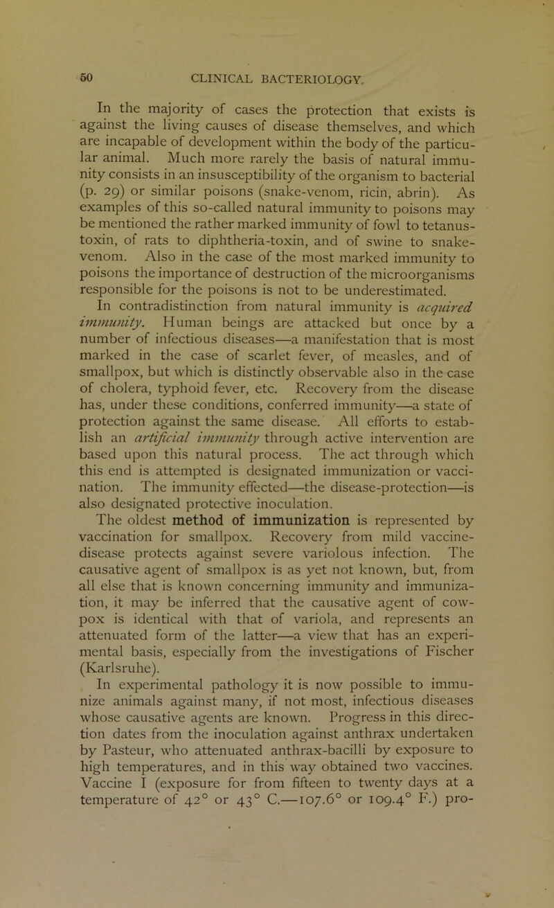 In the majority of cases the protection that exists is against the living causes of disease themselves, and which are incapable of development within the body of the particu- lar animal. Much more rarely the basis of natural immu- nity consists in an insusceptibility of the organism to bacterial (p. 29) or similar poisons (snake-venom, ricin, abrin). As examples of this so-called natural immunity to poisons may be mentioned the rather marked immunity of fowl to tetanus- toxin, of rats to diphtheria-toxin, and of swine to snake- venom. Also in the case of the most marked immunity to poisons the importance of destruction of the microorganisms responsible for the poisons is not to be underestimated. In contradistinction from natural immunity is acquired immunity. Human beings are attacked but once by a number of infectious diseases—a manifestation that is most marked in the case of scarlet fever, of measles, and of smallpox, but which is distinctly observable also in the case of cholera, typhoid fever, etc. Recovery from the disease has, under these conditions, conferred immunity—a state of protection against the same disease. All efforts to estab- lish an artificial immunity through active intervention are based upon this natural process. The act through which this end is attempted is designated immunization or vacci- nation. The immunity effected—the disease-protection—is also designated protective inoculation. The oldest method of immunization is represented by vaccination for smallpox. Recovery from mild vaccine- disease protects against severe variolous infection. The causative agent of smallpox is as yet not known, but, from all else that is known concerning immunity and immuniza- tion, it may be inferred that the causative agent of cow- pox is identical with that of variola, and represents an attenuated form of the latter—a view that has an experi- mental basis, especially from the investigations of Fischer (Karlsruhe). In experimental pathology it is now possible to immu- nize animals against many, if not most, infectious diseases whose causative agents are known. Progress in this direc- tion dates from the inoculation against anthrax undertaken by Pasteur, who attenuated anthrax-bacilli by exposure to high temperatures, and in this way obtained two vaccines. Vaccine I (exposure for from fifteen to twenty days at a temperature of 420 or 430 C.—107.6° or 109.40 F.) pro-