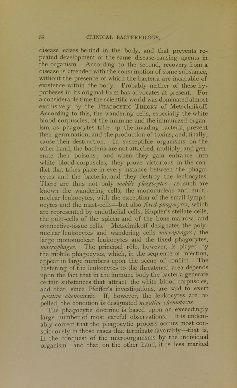 disease leaves behind in the body, and that prevents re- peated development of the same disease-causing agents in the organism. According to the second, recovery from a disease is attended with the consumption of some substance, without the presence of which the bacteria are incapable of existence within the body. Probably neither of these hy- potheses in its original form has advocates at present. For a considerable time the scientific world was dominated almost exclusively by the Phagocytic Theory of Metschnikoff. According to this, the wandering cells, especially the white blood-corpuscles, of the immune and the immunized organ- ism, as phagocytes take up the invading bacteria, prevent their germination, and the production of toxins, and, finally, cause their destruction. In susceptible organisms, on the other hand, the bacteria are not attacked, multiply, and gen- erate their poisons; and when they gain entrance into white blood-corpuscles, they prove victorious in the con- flict that takes place in every instance between the phago- cytes and the bacteria, and they destroy the leukocytes. There are thus not only mobile phagocytes—as such are known the wandering cells, the mononuclear and multi- nuclear leukocytes, with the exception of the small lymph- ocytes and the mast-cells—but also fixed phagocytes, which are represented by endothelial cells, Kupffer’s stellate cells, the pulp-cells of the spleen and of the bone-marrow, and connective-tissue cells. Metschnikoff designates the poly- nuclear leukocytes and wandering cells microphages; the large mononuclear leukocytes and the fixed phagocytes, macrophages. The principal role, however, is played by the mobile phagocytes, which, in the sequence of infection, appear in large numbers upon the scene of conflict. I he hastening of the leukocytes to the threatened area depends upon the fact that in the immune body the bacteria generate certain substances that attract the white blood-corpuscles, and that, since Pfeiffer’s investigations, are said to exert positive chemotaxis. If, however, the leukocytes are re- pelled, the condition is designated negative chemotaxis. The phagocytic doctrine is based upon an exceedingly large number of most careful observations. It is undeni- ably correct that the phagocytic process occurs most con- spicuously in those cases that terminate favorably—that is, in the conquest of the microorganisms by the individual organism—and that, on the other hand, it is less marked