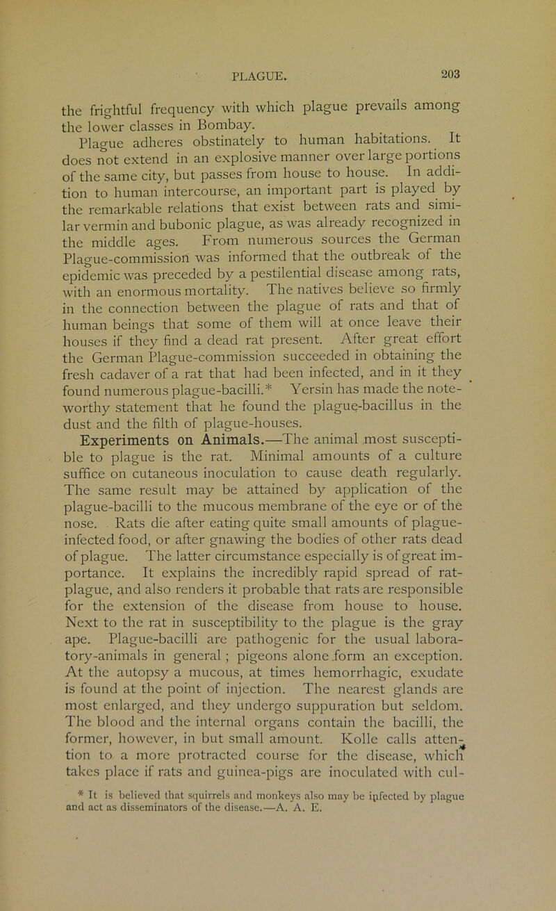 the frightful frequency with which plague prevails among the lower classes in Bombay. Plague adheres obstinately to human habitations. It does not extend in an explosive manner over large portions of the same city, but passes from house to house. In addi- tion to human intercourse, an important part is played by the remarkable relations that exist between rats and simi- lar vermin and bubonic plague, as was already recognized in the middle ages. From numerous sources the German Plague-commission was informed that the outbreak ol the epidemic was preceded by a pestilential disease among lats, with an enormous mortality. The natives believe so firmly in the connection between the plague of rats and that of human beings that some of them will at once leave their houses if they find a dead rat present. After great effort the German Plague-commission succeeded in obtaining the fresh cadaver of a rat that had been infected, and in it they found numerous plague-bacilli.* Yersin has made the note- worthy statement that he found the plague-bacillus in the dust and the filth of plague-houses. Experiments on Animals.—The animal most suscepti- ble to plague is the rat. Minimal amounts of a culture suffice on cutaneous inoculation to cause death regularly. The same result may be attained by application of the plague-bacilli to the mucous membrane of the eye or of the nose. Rats die after eating quite small amounts of plague- infected food, or after gnawing the bodies of other rats dead of plague. The latter circumstance especially is of great im- portance. It explains the incredibly rapid spread of rat- plague, and also renders it probable that rats are responsible for the extension of the disease from house to house. Next to the rat in susceptibility to the plague is the gray ape. Plague-bacilli are pathogenic for the usual labora- tory-animals in general ; pigeons alone .form an exception. At the autopsy a mucous, at times hemorrhagic, exudate is found at the point of injection. The nearest glands are most enlarged, and they undergo suppuration but seldom. The blood and the internal organs contain the bacilli, the former, however, in but small amount. Kolle calls atten- tion to a more protracted course for the disease, which takes place if rats and guinea-pigs are inoculated with cul- * It is believed that squirrels and monkeys also may be ipfected by plague and act as disseminators of the disease.—A. A. E.
