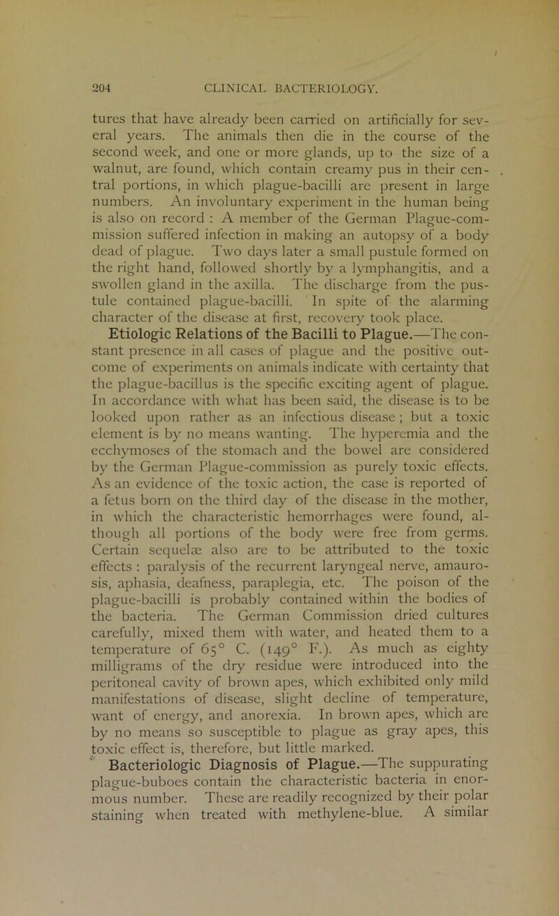 tures that have already been carried on artificially for sev- eral years. The animals then die in the course of the second week, and one or more glands, up to the size of a walnut, are found, which contain creamy pus in their cen- tral portions, in which plague-bacilli are present in large numbers. An involuntary experiment in the human being is also on record : A member of the German Plague-com- mission suffered infection in making an autopsy of a body dead of plague. Two days later a small pustule formed on the right hand, followed shortly by a lymphangitis, and a swollen gland in the axilla. The discharge from the pus- tule contained plague-bacilli. In spite of the alarming character of the disease at first, recovery took place. Etiologic Relations of the Bacilli to Plague.—The con- stant presence in all cases of plague and the positive out- come of experiments on animals indicate with certainty that the plague-bacillus is the specific exciting agent of plague. In accordance with what has been said, the disease is to be looked upon rather as an infectious disease ; but a toxic element is by no means wanting. The hyperemia and the ecchymoses of the stomach and the bowel are considered by the German Plague-commission as purely toxic effects. As an evidence of the toxic action, the case is reported of a fetus born on the third day of the disease in the mother, in which the characteristic hemorrhages were found, al- though all portions of the body were free from germs. Certain sequelae also arc to be attributed to the toxic effects : paralysis of the recurrent laryngeal nerve, amauro- sis, aphasia, deafness, paraplegia, etc. The poison of the plague-bacilli is probably contained within the bodies of the bacteria. The German Commission dried cultures carefully, mixed them with water, and heated them to a temperature of 65° C. (1490 F.). As much as eighty milligrams of the dry residue were introduced into the peritoneal cavity of brown apes, which exhibited only mild manifestations of disease, slight decline of temperature, want of energy, and anorexia. In brown apes, which are by no means so susceptible to plague as gray apes, this toxic effect is, therefore, but little marked. Bacteriologic Diagnosis of Plague.—The suppurating plague-buboes contain the characteristic bacteria in enor- mous number. These are readily recognized by their polar staining when treated with methylene-blue. A similar