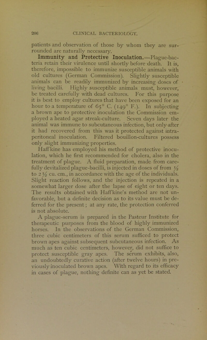 patients and observation of those by whom they are sur- rounded are naturally necessary. Immunity and Protective Inoculation.—Plague-bac- teria retain their virulence until shortly before death. It is, therefore, impossible to immunize susceptible animals with old cultures (German Commission). Slightly susceptible animals can be readily immunized by increasing doses of living bacilli. Highly susceptible animals must, however, be treated carefully with dead cultures. For this purpose it is best to employ cultures that have been exposed for an hour to a temperature of 65° C. (1490 F.). In subjecting a brown ape to protective inoculation the Commission em- ployed a heated agar streak-culture. Seven days later the animal was immune to subcutaneous infection, but only after it had recovered from this was it protected against mtra- peritoneal inoculation. Filtered bouillon-cultures possess only slight immunizing properties. Haffkine has employed his method of protective inocu- lation, which he first recommended for cholera, also in the treatment of plague. A fluid preparation, made from care- fully devitalized plague-bacilli, is injected in doses of from to 2^/2 cu. cm., in accordance with the age of the individuals. Slight reaction follows, and the injection is repeated in a somewhat larger dose after the lapse of eight or ten days. The results obtained with Haffkine’s method are not un- favorable, but a definite decision as to its value must be de- ferred for the present; at any rate, the protection conferred is not absolute. A plague-serum is prepared in the Pasteur Institute for therapeutic purposes from the blood of highly immunized horses. In the observations of the German Commission, three cubic centimeters of this serum sufficed to protect brown apes against subsequent subcutaneous infection. As much as ten cubic centimeters, however, did not suffice to protect susceptible gray apes. The serum exhibits, also, an undoubtedly curative action (after twelve hours) in pre- viously inoculated brown apes. With regard to its efficacy in cases of plague, nothing definite can as yet be stated.