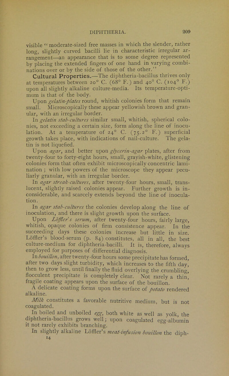 visible “ moderate-sized free masses in which the slender, rather long, slightly curved bacilli lie in characteristic irregular ar- rangement—an appearance that is to some degree represented by placing the extended fingers of one hand in varying combi- nations over or by the side of those of the other.” Cultural Properties.—The diphtheria-bacillus thrives only at temperatures between 20° C. (68° F.) and 40° C. (104° F.) upon all slightly alkaline culture-media. Its temperature-opti- mum is that of the body. Upon gelatin-plates round, whitish colonies form that remain small. Microscopically these appear yellowish brown and gran- ular, with an irregular border. In gelatin stab-cultures similar small, whitish, spherical colo- nies, not exceeding a certain size, form along the line of inocu- lation. At a temperature of 240 C. (75.20 F.) superficial growth takes place, with indications of nail-culture. The gela- tin is not liquefied. Upon agar, and better upon glycerin-agar plates, after from twenty-four to forty-eight hours, small, grayish-white, glistening colonies form that often exhibit microscopically concentric lami- nation ; with low powers of the microscope they appear pecu- liarly granular, with an irregular border. In agar streak-cultures, after twenty-four hours, small, trans- lucent, slightly raised colonies appear. Further growth is in- considerable, and scarcely extends beyond the line of inocula- tion. In agar stab-cultures the colonies develop along the line of inoculation, and there is slight growth upon the surface. Upon Loffler s serum, after twenty-four hours, fairly large, whitish, opaque colonies of firm consistence appear. In the succeeding days these colonies increase but little in size. Loffler’s blood-serum (p. 84) constitutes, all in all, the best culture-medium for diphtheria-bacilli. It is, therefore, always employed for purposes of differential diagnosis. In bouillon, after twenty-four hours some precipitate has formed, after two days slight turbidity, which increases to the fifth day' then to grow less, until finally the fluid overlying the crumbling, flocculent precipitate is completely clear. Not rarely a thin, fragile coating appears upon the surface of the bouillon. A delicate coating forms upon the surface of potato rendered alkaline. Milk constitutes a favorable nutritive medium, but is not coagulated. In boiled and unboiled egg, both white as well as yolk, the diphtheria-bacillus grows well; upon coagulated egg-albumin it not rarely exhibits branching. In slightly alkaline Loffler’s meat-infusion bouillon the diph- H