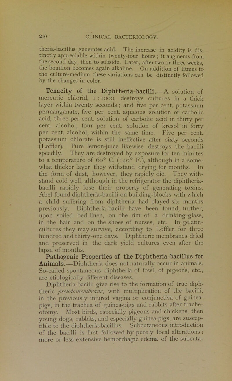 theria-bacillus generates acid. The increase in acidity is dis- tinctly appreciable within twenty-four hours ; it augments from the second day, then to subside. Later, after two or three weeks, the bouillon becomes again alkaline. On addition of litmus to the culture-medium these variations can be distinctly followed by the changes in color. Tenacity of the Diphtheria-bacilli.—A solution of mercuric chlorid, i : 1000, destroys cultures in a thick layer within twenty seconds ; and five per cent, potassium permanganate, five per cent, aqueous solution of carbolic acid, three per cent, solution of carbolic acid in thirty per cent, alcohol, four per cent, solution of kresol in forty per cent, alcohol, within the same time. Five per cent, potassium chlorate is still ineffective after sixty seconds (Loffler). Pure lemon-juice likewise destroys the bacilli speedily. They are destroyed by exposure for ten minutes to a temperature of 6o° C. (140° F.), although in a some- what thicker layer they withstand drying for months. In the form of dust, however, they rapidly die. They with- stand cold well, although in the refrigerator the diphtheria- bacilli rapidly lose their property of generating toxins. Abel found diphtheria-bacilli on building-blocks with which a child suffering from diphtheria had played six months previously. Diphtheria-bacilli have been found, further, upon soiled bed-linen, on the rim of a drinking-glass, in the hair and on the shoes of nurses, etc. In gelatin- cultures they may survive, according to Loffler, for three hundred and thirty-one days. Diphtheric membranes dried and preserved in the dark yield cultures even after the lapse of months. Pathogenic Properties of the Diphtheria-bacillus for Animals.—Diphtheria does not naturally occur in animals. So-called spontaneous diphtheria of fowl, of pigeons, etc., are etiologically different diseases. Diphtheria-bacilli give rise to the formation of true diph- theric pseudomembrane, with multiplication of the bacilli, in the previously injured vagina or conjunctiva of guinea- pigs, in the trachea of guinea-pigs and rabbits after trache- otomy. Most birds, especially pigeons and chickens, then young dogs, rabbits, and especially guinea-pigs, are suscep- tible to the diphtheria-bacillus. Subcutaneous introduction of the bacilli is first followed by purely local alterations; more or less extensive hemorrhagic edema of the subcuta^