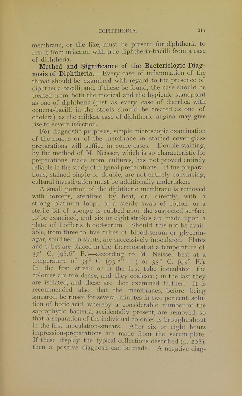 membrane, or the like, must be present for diphtheria to result from infection with true diphtheria-bacilli from a case of diphtheria. Method and Significance of the Bacteriologic Diag- nosis of Diphtheria.—Every case of inflammation of the throat should be examined with regard to the presence of diphtheria-bacilli, and, if these be found, the case should be treated from both the medical and the hygienic standpoint as one of diphtheria (just as every case of diarrhea with comma-bacilli in the stools should be treated as one of cholera), as the mildest case of diphtheric angina may give rise to severe infection. For diagnostic purposes, simple microscopic examination of the mucus or of the membrane in stained cover-glass preparations will suffice in some cases. Double staining, by the method of M. Neisser, which is so characteristic for preparations made from cultures, has not proved entirely reliable in the study of original preparations. If the prepara- tions, stained single or double, are not entirely convincing, cultural investigation must be additionally undertaken. A small portion of the diphtheric membrane is removed with forceps, sterilized by heat, or, directly, with a strong platinum loop ; or a sterile swab of cotton or a sterile bit of sponge is rubbed upon the suspected surface to be examined, and six or eight strokes are made upon a plate of Loffler’s blood-serum. Should this not be avail- able, from three to five tubes of blood-serum or glycerin- agar, solidified in slants, are successively inoculated. Plates and tubes are placed in the thermostat at a temperature of 37° C. (98.6° F.)—according to M. Neisser best at a temperature of 340 C. (93.2° F.) or 350 C. (950 F.). In the first streak or in the first tube inoculated the colonies are too dense, and they coalesce ; in the last they are isolated, and these are then examined further. It is recommended also that the membranes, before being smeared, be rinsed for several minutes in two per cent, solu- tion of boric acid, whereby a considerable number of the saprophytic bacteria, accidentally present, are removed, so that a separation of the individual colonies is brought about in the first inoculation-smears. After six or eight hours impression-preparations are made from the serum-plate. If these display the typical collections described (p. 208), then a positive diagnosis can be made. A negative diag-
