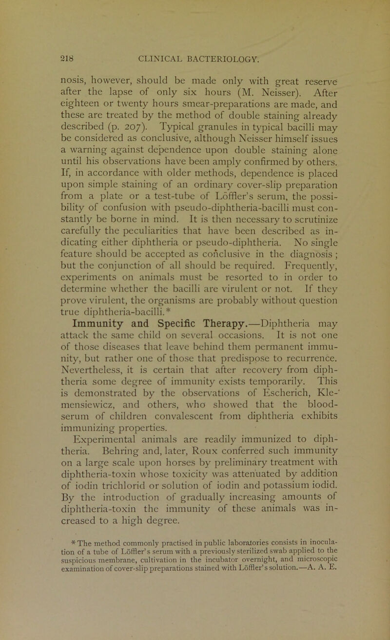 nosis, however, should be made only with great reserve after the lapse of only six hours (M. Neisser). After eighteen or twenty hours smear-preparations are made, and these are treated by the method of double staining already described (p. 207). Typical granules in typical bacilli may be considered as conclusive, although Neisser himself issues a warning against dependence upon double staining alone until his observations have been amply confirmed by others. If, in accordance with older methods, dependence is placed upon simple staining of an ordinary cover-slip preparation from a plate or a test-tube of Loffler’s serum, the possi- bility of confusion with pseudo-diphtheria-bacilli must con- stantly be borne in mind. It is then necessary to scrutinize carefully the peculiarities that have been described as in- dicating either diphtheria or pseudo-diphtheria. No single feature should be accepted as conclusive in the diagnosis ; but the conjunction of all should be required. Frequently, experiments on animals must be resorted to in order to determine whether the bacilli are virulent or not. If they prove virulent, the organisms are probably without question true diphtheria-bacilli.* Immunity and Specific Therapy.—Diphtheria may attack the same child on several occasions. It is not one of those diseases that leave behind them permanent immu- nity, but rather one of those that predispose to recurrence. Nevertheless, it is certain that after recovery from diph- theria some degree of immunity exists temporarily. This is demonstrated by the observations of Escherich, Kle-' mensiewicz, and others, who showed that the blood- serum of children convalescent from diphtheria exhibits immunizing properties. Experimental animals are readily immunized to diph- theria. Behring and, later, Roux conferred such immunity on a large scale upon horses by preliminary treatment with diphtheria-toxin whose toxicity was attenuated by addition of iodin trichlorid or solution of iodin and potassium iodid. By the introduction of gradually increasing amounts of diphtheria-toxin the immunity of these animals was in- creased to a high degree. * The method commonly practised in public laboratories consists in inocula- tion of a tube of Loffler’s serum with a previously sterilized swab applied to the suspicious membrane, cultivation in the incubator overnight, and microscopic examination of cover-slip preparations stained with Loffler’s solution.—A. A. E.