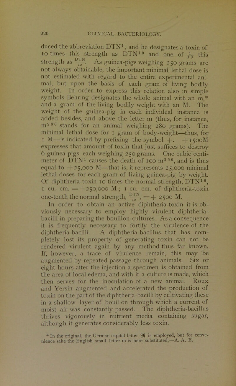 duced the abbreviation DTN1, and he designates a toxin of i o times this strength as DTN10 and one of y1^ this strength as D]loN. As guinea-pigs weighing 250 grams are not always obtainable, the important minimal lethal dose is not estimafed with regard to the entire experimental ani- mal, but upon the basis of each gram of living bodily weight. In order to express this relation also in simple symbols Behring designates the whole animal with an m,* and a gram of the living bodily weight with an M. The weight of the guinea-pig in each individual instance is added besides, and above the letter m (thus, for instance, m2 8 0 stands for an animal weighing 280 grams). The minimal lethal dose for 1 gram of body-weight—thus, for 1 M—is indicated by prefixing the symbol + . -j-i5ooM expresses that amount of toxin that just suffices to destroy 6 guinea-pigs each weighing 250 grams. One cubic centi- meter of DTN1 causes the death of 100 m2 5 0, and is thus equal to +25,000 M—that is, it represents 25,000 minimal lethal doses for each gram of living guinea-pig by weight. Of diphtheria-toxin 10 times the normal strength, DTN10, 1 cu. cm. = + 250,000 M; 1 cu. cm. of diphtheria-toxin one-tenth the normal strength, =+ 2500 M. In order to obtain an active diphtheria-toxin it is ob- viously necessary to employ highly virulent diphtheria- bacilli in preparing the bouillon-cultures. As a consequence it is frequently necessary to fortify the virulence of the diphtheria-bacilli. A diphtheria-bacillus that has com- pletely lost its property of generating toxin can not be rendered virulent again by any method thus far known. If, however, a trace of virulence remain, this may be augmented by repeated passage through animals. Six or eight hours after the injection a specimen is obtained from the area of local edema, and with it a culture is made, which then serves for the inoculation of a new animal. Roux and Yersin augmented and accelerated the production of toxin on the part of the diphtheria-bacilli by cultivating these in a shallow layer of bouillon through which a current of moist air was constantly passed. The diphtheria-bacillus thrives vigorously in nutrient media containing sugar, although it generates considerably less toxin. *In the original, the German capital letter 2R is employed, but for conve- nience sake the English small letter m is here substituted.—A. A. E.