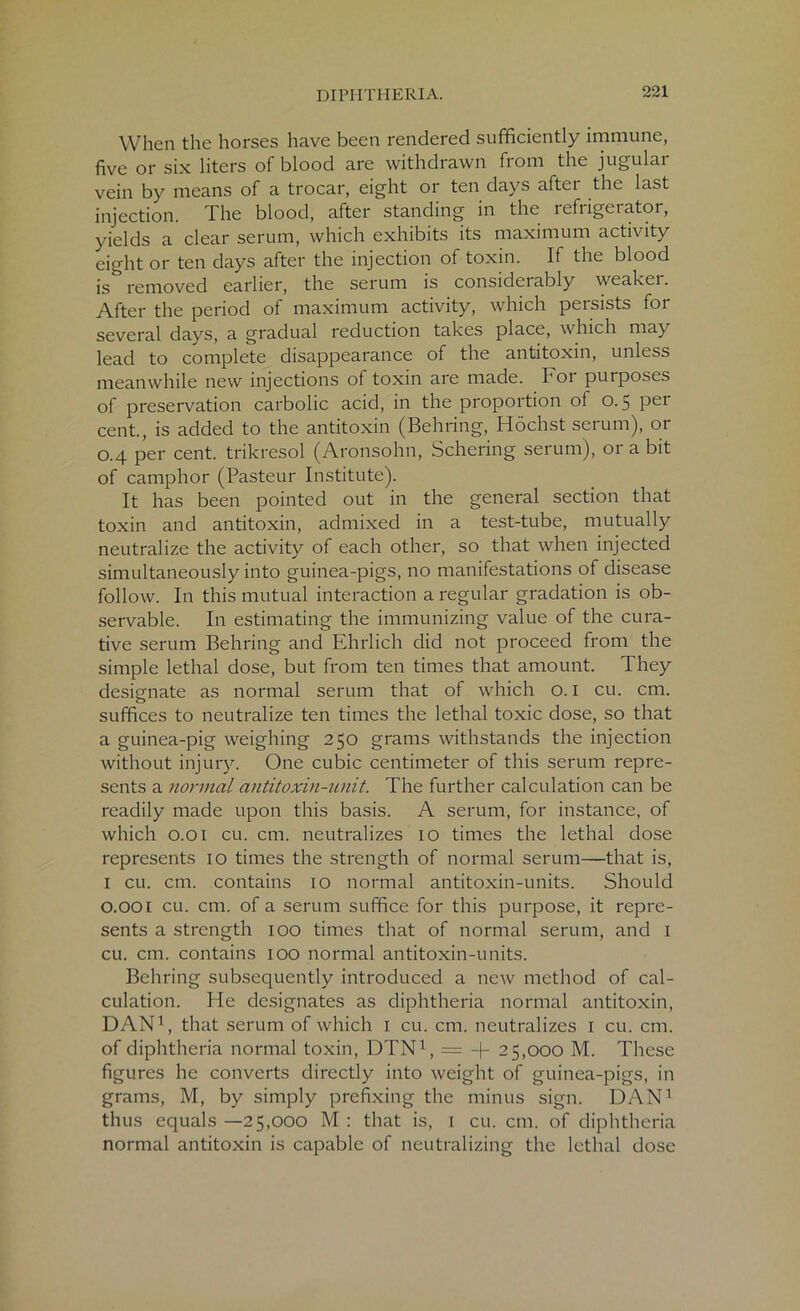 When the horses have been rendered sufficiently immune, five or six liters of blood are withdrawn from the jugular vein by means of a trocar, eight or ten days after the last injection. The blood, after standing in the refrigerator, yields a clear serum, which exhibits its maximum activity eight or ten days after the injection of toxin. If the blood is removed earlier, the serum is considerably weakei. After the period of maximum activity, which persists for several days, a gradual reduction takes place, which may lead to complete disappearance of the antitoxin, unless meanwhile new injections ol toxin are made, hoi puiposes of preservation carbolic acid, in the proportion of o. 5 per cent., is added to the antitoxin (Behring, Hochst serum), or 0.4 per cent, trikresol (Aronsohn, Schering serum), or a bit of camphor (Pasteur Institute). It has been pointed out in the general section that toxin and antitoxin, admixed in a test-tube, mutually neutralize the activity of each other, so that when injected simultaneously into guinea-pigs, no manifestations of disease follow. In this mutual interaction a regular gradation is ob- servable. In estimating the immunizing value of the cura- tive serum Behring and Ehrlich did not proceed from the simple lethal dose, but from ten times that amount. They designate as normal serum that of which o. 1 cu. cm. suffices to neutralize ten times the lethal toxic dose, so that a guinea-pig weighing 250 grams withstands the injection without injury. One cubic centimeter of this serum repre- sents a normal antitoxin-unit. The further calculation can be readily made upon this basis. A serum, for instance, of which 0.01 cu. cm. neutralizes 10 times the lethal dose represents 10 times the strength of normal serum—that is, I cu. cm. contains 10 normal antitoxin-units. Should 0.001 cu. cm. of a serum suffice for this purpose, it repre- sents a strength 100 times that of normal serum, and I cu. cm. contains 100 normal antitoxin-units. Behring subsequently introduced a new method of cal- culation. He designates as diphtheria normal antitoxin, DAN1, that serum of which 1 cu. cm. neutralizes I cu. cm. of diphtheria normal toxin, DTN1, = -(- 25,000 M. These figures he converts directly into weight of guinea-pigs, in grams, M, by simply prefixing the minus sign. DAN1 thus equals —25,000 M : that is, 1 cu. cm. of diphtheria normal antitoxin is capable of neutralizing the lethal dose