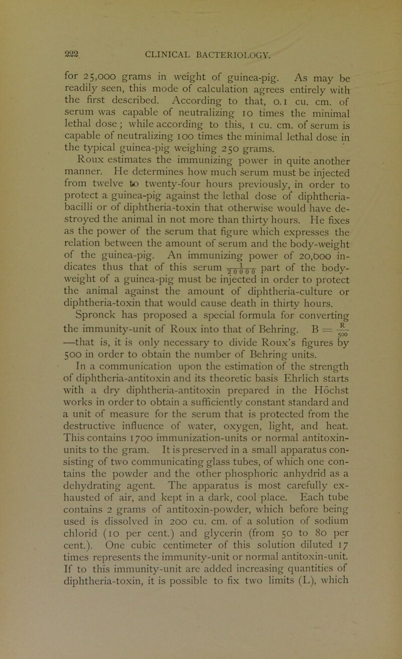 for 25,000 grams in weight of guinea-pig. As may be readily seen, this mode of calculation agrees entirely with the first described. According to that, o. 1 cu. cm. of serum was capable of neutralizing 10 times the minimal lethal dose ; while according to this, 1 cu. cm. of serum is capable of neutralizing 100 times the minimal lethal dose in the typical guinea-pig weighing 250 grams. Roux estimates the immunizing power in quite another manner. He determines how much serum must be injected from twelve fco twenty-four hours previously, in order to protect a guinea-pig against the lethal dose of diphtheria- bacilli or of diphtheria-toxin that otherwise would have de- stroyed the animal in not more than thirty hours. He fixes as the power of the serum that figure which expresses the relation between the amount of serum and the body-weight of the guinea-pig. An immunizing power of 20,boo in- dicates thus that of this serum YF0”0'ir Part °f the body- weight of a guinea-pig must be injected in order to protect the animal against the amount of diphtheria-culture or diphtheria-toxin that would cause death in thirty hours. Spronck has proposed a special formula for converting the immunity-unit of Roux into that of Behring. B = ~ —that is, it is only necessary to divide Roux’s figures by 500 in order to obtain the number of Behring units. In a communication upon the estimation of the strength of diphtheria-antitoxin and its theoretic basis Ehrlich starts with a dry diphtheria-antitoxin prepared in the Hochst works in order to obtain a sufficiently constant standard and a unit of measure for the serum that is protected from the destructive influence of water, oxygen, light, and heat. This contains 1700 immunization-units or normal antitoxin- units to the gram. It is preserved in a small apparatus con- sisting of two communicating glass tubes, of which one con- tains the powder and the other phosphoric anhydrid as a dehydrating agent. The apparatus is most carefully ex- hausted of air, and kept in a dark, cool place. Each tube contains 2 grams of antitoxin-powder, which before being used is dissolved in 200 cu. cm. of a solution of sodium chlorid (10 per cent.) and glycerin (from 50 to 80 per cent.). One cubic centimeter of this solution diluted 17 times represents the immunity-unit or normal antitoxin-unit. If to this immunity-unit are added increasing quantities of diphtheria-toxin, it is possible to fix two limits (L), which