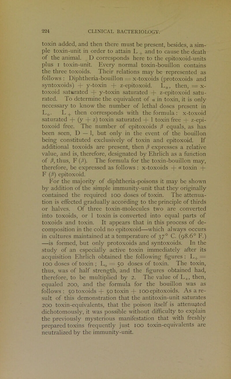 toxin added, and then there must be present, besides, a sim- ple toxin-unit in order to attain L + and to cause the death of the animal. D corresponds here to the epitoxoid-units plus i toxin-unit. Every normal toxin-bouillon contains the three toxoids. Their relations may be represented as follows : Diphtheria-bouillon = x-toxoids (protoxoids and syntoxoids) -f y-toxin z-epitoxoid. L0, then, = x- toxoid saturated y-toxin saturated -f z-epitoxoid satu- rated. To determine the equivalent of a in toxin, it is only necessary to know the number of lethal doses present in L0. L+ then corresponds with the formula: x-toxoid saturated -j- (y + z) toxin saturated -f- 1 toxin free -f- z-epi- toxoid free. The number of epitoxoids /? equals, as has been seen, D — 1, but only in the event of the bouillon being constituted exclusively of toxin and epitoxoid. If additional toxoids are present, then /? expresses a relative value, and is, therefore, designated by Ehrlich as a function of /3, thus, F (/3). The formula for the toxin-bouillon may, therefore, be expressed as follows : x-toxoids « toxin + F (/?) epitoxoid. For the majority of diphtheria-poisons it may be shown by addition of the simple immunity-unit that they originally contained the required ioo doses of toxin. The attenua- tion is effected gradually according to the principle of thirds or halves. Of three toxin-molecules two are converted into toxoids, or 1 toxin is converted into equal parts of toxoids and toxin. It appears that in this process of de- composition in the cold no epitoxoid—which always occurs in cultures maintained at a temperature of 370 C. (98.6° F.) —is formed, but only protoxoids and syntoxoids. In the study of an especially active toxin immediately after its acquisition Ehrlich obtained the following figures: L+ = 100 doses of toxin ; L0 = 50 doses of toxin. The toxin, thus, was of half strength, and the figures obtained had, therefore, to be multiplied by 2. The value of L+, then, equaled 200, and the formula for the bouillon was as follows : 50 toxoids -f 50 toxin -f- 100 epitoxoids. As a re- sult of this demonstration that the antitoxin-unit saturates 200 toxin-equivalents, that the poison itself is attenuated dichotomously, it was possible without difficulty to explain the previously mysterious manifestation that with freshly prepared toxins frequently just 100 toxin-equivalents are neutralized by the immunity-unit.