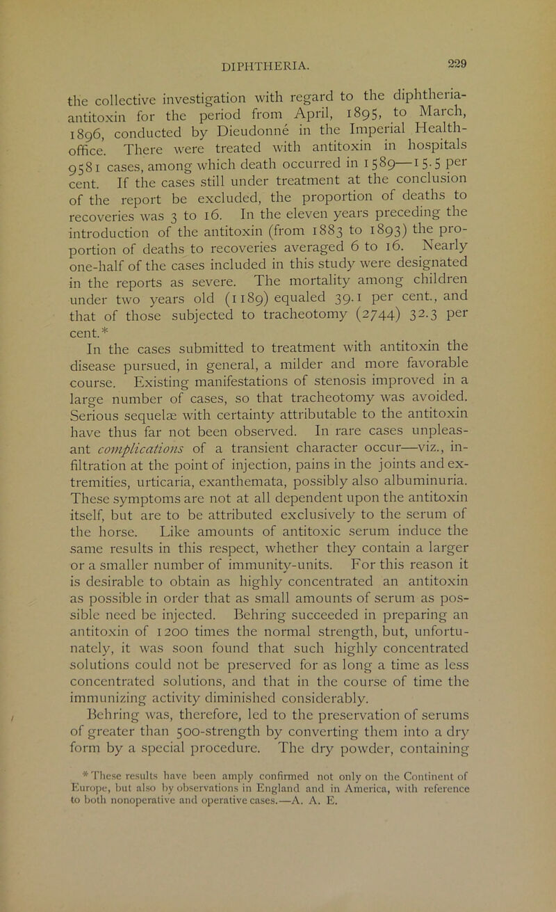 the collective investigation with regard to the diphtheria- antitoxin for the period from April, 1895, to March, 1896, conducted by Dieudonne in the Imperial Health- office. There were treated with antitoxin in hospitals 9581 cases, among which death occurred in 1589—1 5.5 per cent. If the cases still under treatment at the conclusion of the report be excluded, the proportion of deaths to recoveries was 3 to 16. In the eleven years preceding the introduction of the antitoxin (from 1883 to 1893) the P10_ portion of deaths to recoveries averaged 6 to 16. Nearly one-half of the cases included in this study were designated in the reports as severe. The mortality among children under two years old (1189) equaled 39.1 per cent., and that of those subjected to tracheotomy (2744) 32.3 per cent. * In the cases submitted to treatment with antitoxin the disease pursued, in general, a milder and more favorable course. Existing manifestations of stenosis improved in a large number of cases, so that tracheotomy was avoided. Serious sequelae with certainty attributable to the antitoxin have thus far not been observed. In rare cases unpleas- ant complications of a transient character occur—viz., in- filtration at the point of injection, pains in the joints and ex- tremities, urticaria, exanthemata, possibly also albuminuria. These symptoms are not at all dependent upon the antitoxin itself, but are to be attributed exclusively to the serum of the horse. Like amounts of antitoxic serum induce the same results in this respect, whether they contain a larger or a smaller number of immunity-units. For this reason it is desirable to obtain as highly concentrated an antitoxin as possible in order that as small amounts of serum as pos- sible need be injected. Behring succeeded in preparing an antitoxin of 1200 times the normal strength, but, unfortu- nately, it was soon found that such highly concentrated solutions could not be preserved for as long a time as less concentrated solutions, and that in the course of time the immunizing activity diminished considerably. Behring was, therefore, led to the preservation of serums of greater than 500-strength by converting them into a dry form by a special procedure. The dry powder, containing * These results have been amply confirmed not only on the Continent of Europe, but also by observations in England and in America, with reference to both nonoperative and operative cases.—A. A. E.