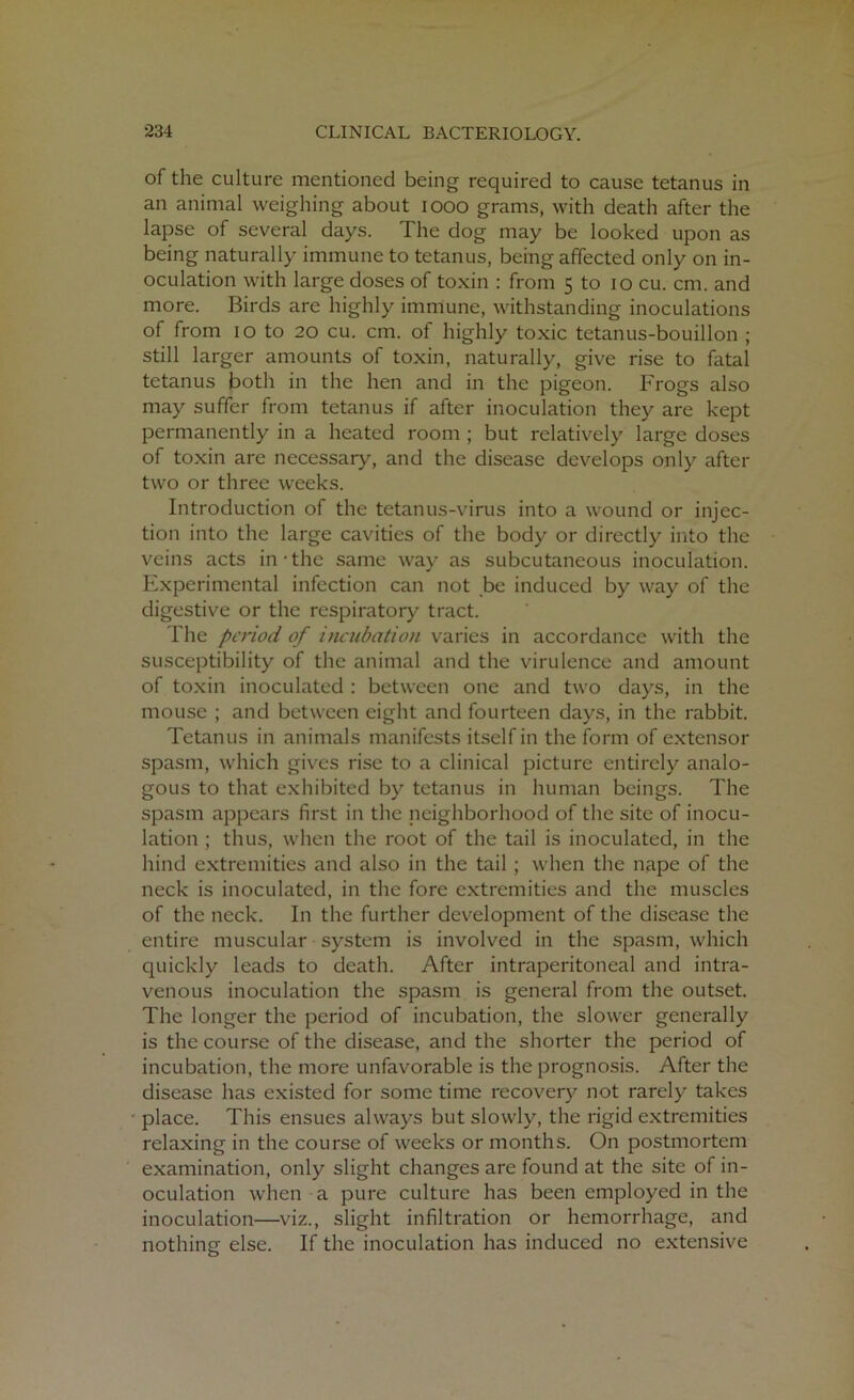 of the culture mentioned being required to cause tetanus in an animal weighing about 1000 grams, with death after the lapse of several days. The dog may be looked upon as being naturally immune to tetanus, being affected only on in- oculation with large doses of toxin : from 5 to 10 cu. cm. and more. Birds are highly immune, withstanding inoculations of from 10 to 20 cu. cm. of highly toxic tetanus-bouillon ; still larger amounts of toxin, naturally, give rise to fatal tetanus both in the hen and in the pigeon. Frogs also may suffer from tetanus if after inoculation they are kept permanently in a heated room ; but relatively large doses of toxin are necessary, and the disease develops only after two or three weeks. Introduction of the tetanus-virus into a wound or injec- tion into the large cavities of the body or directly into the veins acts in the same way as subcutaneous inoculation. Experimental infection can not be induced by way of the digestive or the respiratory tract. The period of incubation varies in accordance with the susceptibility of the animal and the virulence and amount of toxin inoculated : between one and two days, in the mouse ; and between eight and fourteen days, in the rabbit. Tetanus in animals manifests itself in the form of extensor spasm, which gives rise to a clinical picture entirely analo- gous to that exhibited by tetanus in human beings. The spasm appears first in the neighborhood of the site of inocu- lation ; thus, when the root of the tail is inoculated, in the hind extremities and also in the tail ; when the nape of the neck is inoculated, in the fore extremities and the muscles of the neck. In the further development of the disease the entire muscular system is involved in the spasm, which quickly leads to death. After intraperitoneal and intra- venous inoculation the spasm is general from the outset. The longer the period of incubation, the slower generally is the course of the disease, and the shorter the period of incubation, the more unfavorable is the prognosis. After the disease has existed for some time recovery not rarely takes place. This ensues always but slowly, the rigid extremities relaxing in the course of weeks or months. On postmortem examination, only slight changes are found at the site of in- oculation when a pure culture has been employed in the inoculation—viz., slight infiltration or hemorrhage, and nothing else. If the inoculation has induced no extensive