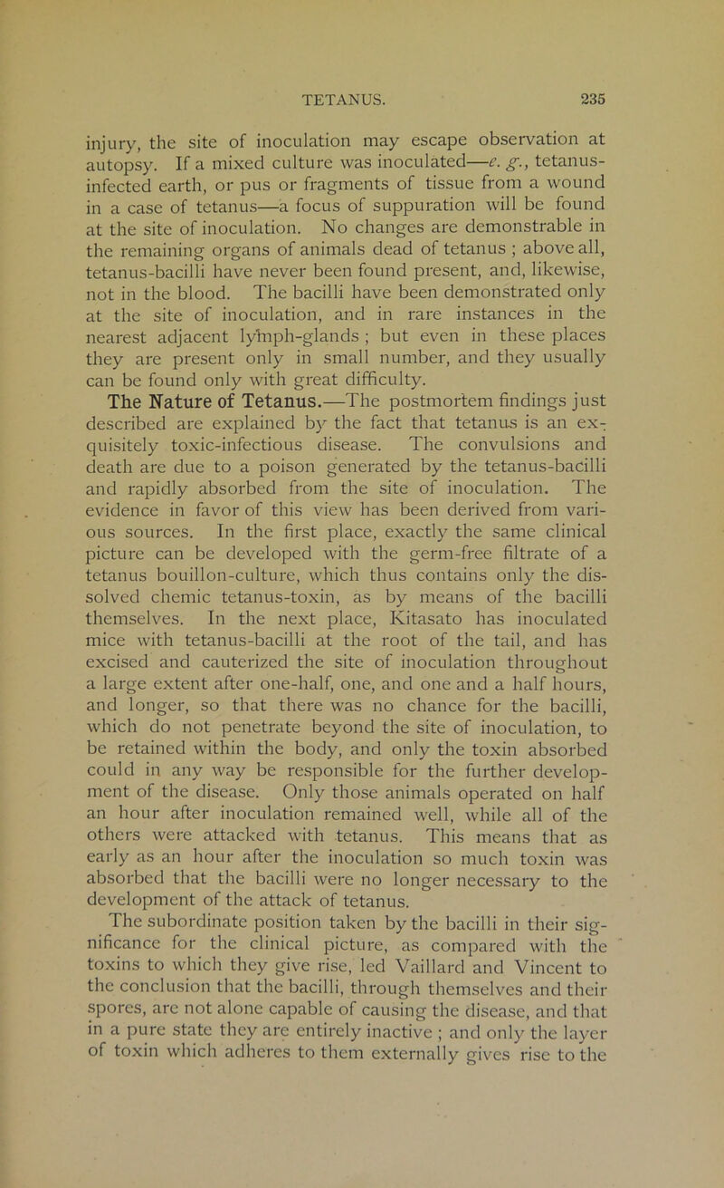 injury, the site of inoculation may escape observation at autopsy. If a mixed culture was inoculated—c. g., tetanus- infected earth, or pus or fragments of tissue from a wound in a case of tetanus—a focus of suppuration will be found at the site of inoculation. No changes are demonstrable in the remaining organs of animals dead of tetanus ; above all, tetanus-bacilli have never been found present, and, likewise, not in the blood. The bacilli have been demonstrated only at the site of inoculation, and in rare instances in the nearest adjacent lylnph-glands ; but even in these places they are present only in small number, and they usually can be found only with great difficulty. The Nature of Tetanus.—The postmortem findings just described are explained by the fact that tetanus is an ex- quisitely toxic-infectious disease. The convulsions and death are due to a poison generated by the tetanus-bacilli and rapidly absorbed from the site of inoculation. The evidence in favor of this view has been derived from vari- ous sources. In the first place, exactly the same clinical picture can be developed with the germ-free filtrate of a tetanus bouillon-culture, which thus contains only the dis- solved chemic tetanus-toxin, as by means of the bacilli themselves. In the next place, Kitasato has inoculated mice with tetanus-bacilli at the root of the tail, and has excised and cauterized the site of inoculation throughout a large extent after one-half, one, and one and a half hours, and longer, so that there was no chance for the bacilli, which do not penetrate beyond the site of inoculation, to be retained within the body, and only the toxin absorbed could in any way be responsible for the further develop- ment of the disease. Only those animals operated on half an hour after inoculation remained well, while all of the others were attacked with tetanus. This means that as early as an hour after the inoculation so much toxin was absorbed that the bacilli were no longer necessary to the development of the attack of tetanus. The subordinate position taken by the bacilli in their sig- nificance for the clinical picture, as compared with the toxins to which they give rise, led Vaillard and Vincent to the conclusion that the bacilli, through themselves and their spores, arc not alone capable of causing the disease, and that in a pure state they are entirely inactive ; and only the layer of toxin which adheres to them externally gives rise to the