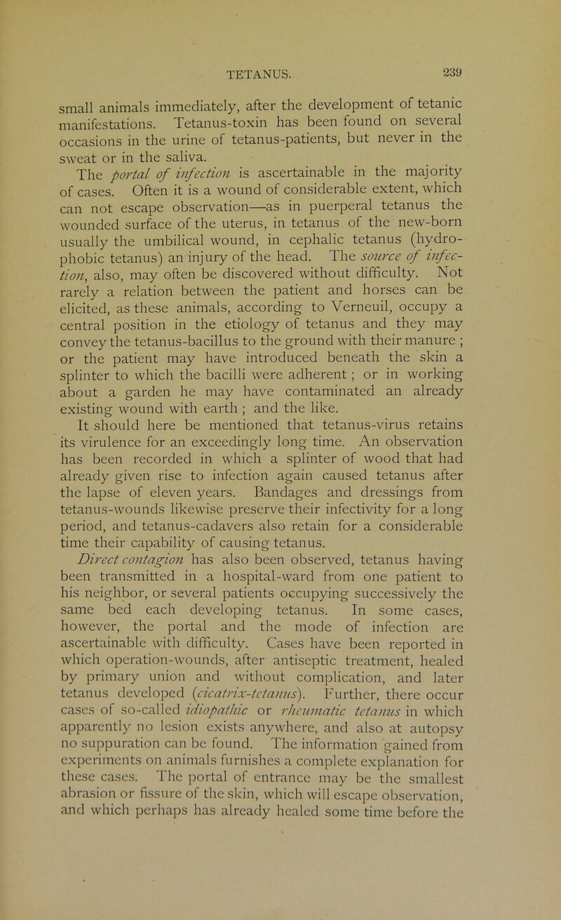small animals immediately, after the development of tetanic manifestations. Tetanus-toxin has been found on several occasions in the urine of tetanus-patients, but never in the sweat or in the saliva. The portal of infection is ascertainable in the majority of cases. Often it is a wound of considerable extent, which can not escape observation—as in puerperal tetanus the wounded surface of the uterus, in tetanus of the new-born usually the umbilical wound, in cephalic tetanus (hydro- phobic tetanus) an injury of the head. The source of infec- tion, also, may often be discovered without difficulty. Not rarely a relation between the patient and horses can be elicited, as these animals, according to Verneuil, occupy a central position in the etiology of tetanus and they may convey the tetanus-bacillus to the ground with their manure ; or the patient may have introduced beneath the skin a splinter to which the bacilli were adherent; or in working about a garden he may have contaminated an already existing wound with earth ; and the like. It should here be mentioned that tetanus-virus retains its virulence for an exceedingly long time. An observation has been recorded in which a splinter of wood that had already given rise to infection again caused tetanus after the lapse of eleven years. Bandages and dressings from tetanus-wounds likewise preserve their infectivity for a long period, and tetanus-cadavers also retain for a considerable time their capability of causing tetanus. Direct contagion has also been observed, tetanus having been transmitted in a hospital-ward from one patient to his neighbor, or several patients occupying successively the same bed each developing tetanus. In some cases, however, the portal and the mode of infection are ascertainable with difficulty. Cases have been reported in which operation-wounds, after antiseptic treatment, healed by primary union and without complication, and later tetanus developed (cicatrix-tetanus). Further, there occur cases of so-called idiopathic or rheumatic tetanus in which apparently no lesion exists anywhere, and also at autopsy no suppuration can be found. The information gained from experiments on animals furnishes a complete explanation for these cases. The portal of entrance may be the smallest abrasion or fissure of the skin, which will escape observation, and which perhaps has already healed some time before the