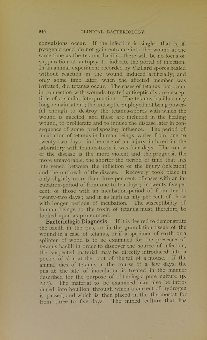 convulsions occur. If the infection is single—that is, if pyogenic cocci do not gain entrance into the wound at the same time as the tetanus-bacilli—there will be no focus of suppuration at autopsy to indicate the portal of infection. In an animal experiment recorded by Vaillard spores healed without reaction in the wound induced artificially, and only some time later, when the affected member was irritated, did tetanus occur. The cases of tetanus that occur in connection with wounds treated antiseptically are suscep- tible of a similar interpretation. The tetanus-bacillus may long remain latent; the antiseptic employed not being power- ful enough to destroy the tetanus-spores with which the wound is infected, and these are included in the healing wound, to proliferate and to induce the disease later in con- sequence of some predisposing influence. The period of incubation of tetanus in human beings varies from one to twenty-two days ; in the case of an injury induced in the laboratory with tetanus-toxin it was four days. The course of the disease is the more violent, and the prognosis the more unfavorable, the shorter the period of time that has intervened between the infliction of the injury (infection) and the outbreak of the disease. Recovery took place in only slightly more than three per cent, of cases with an in- cubation-period of from one to ten days ; in twenty-five per cent, of those with an incubation-period of from ten to twenty-two days ; and in as high as fifty per cent, of those with longer periods of incubation. The susceptibility of human beings to the toxin of tetanus must, therefore, be looked upon as pronounced. Bacteriologic Diagnosis.—If it is desired to demonstrate the bacilli in the pus, or in the granulation-tissue of the wound in a case of tetanus, or if a specimen of earth or a splinter of wood is to be examined for the presence of tetanus-bacilli in order to discover the source of infection, the suspected material may be directly introduced into a pocket of skin at the root of the tail of a mouse. If the animal dies of tetanus in the course of a few days, the pus at the site of inoculation is treated in the manner described for the purpose of obtaining a pure culture (p. 232). The material to be examined may also be intro- duced into bouillon, through which a current of hydrogen is passed, and which is then placed in the thermostat for from three to five days. The mixed culture that has