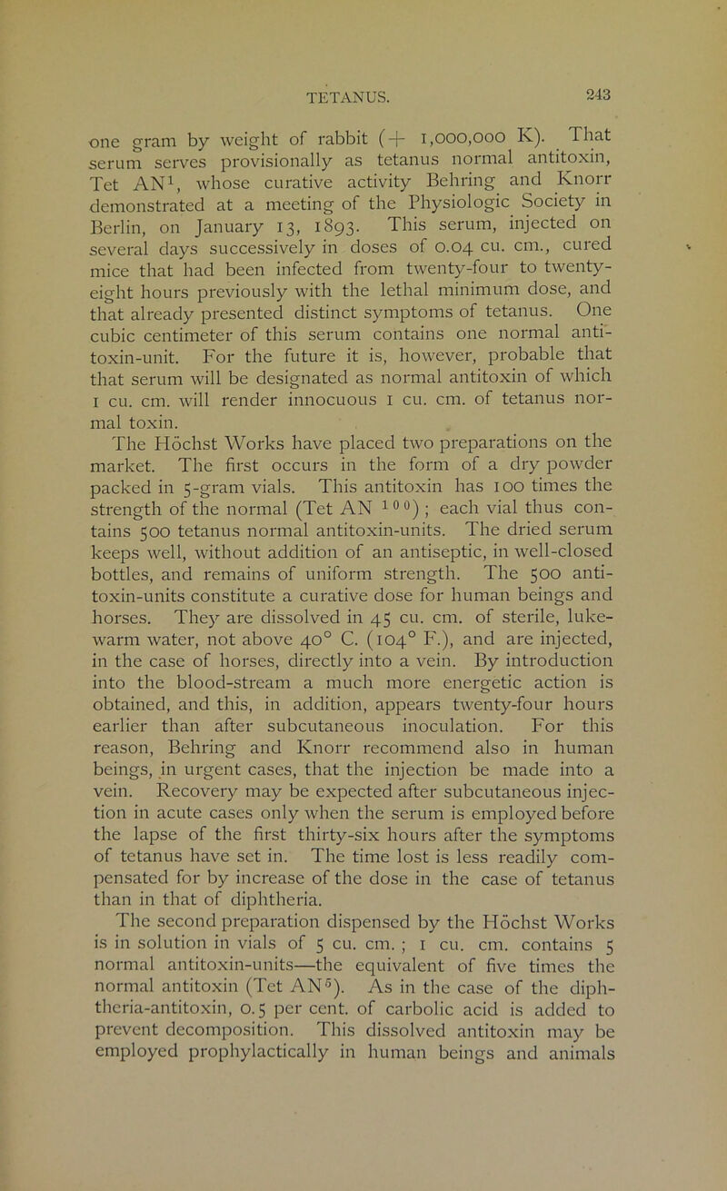 one gram by weight of rabbit (-j- 1,000,000 K). That serum serves provisionally as tetanus normal antitoxin, Tet AN1, whose curative activity Behring and Ivnorr demonstrated at a meeting of the Physiologic Society in Berlin, on January 13, 1893. This serum, injected on several days successively in doses of 0.04 cu. cm., cured mice that had been infected from twenty-four to twenty- eight hours previously with the lethal minimum dose, and that already presented distinct symptoms of tetanus. One cubic centimeter of this serum contains one normal anti- toxin-unit. For the future it is, however, probable that that serum will be designated as normal antitoxin of which 1 cu. cm. will render innocuous 1 cu. cm. of tetanus nor- mal toxin. The Flochst Works have placed two preparations on the market. The first occurs in the form of a dry powder packed in 5-gram vials. This antitoxin has 100 times the strength of the normal (Tet AN 10 °) ; each vial thus con- tains 500 tetanus normal antitoxin-units. The dried serum keeps well, without addition of an antiseptic, in well-closed bottles, and remains of uniform strength. The 500 anti- toxin-units constitute a curative dose for human beings and horses. They are dissolved in 45 cu. cm. of sterile, luke- warm water, not above 40° C. (104° F.), and are injected, in the case of horses, directly into a vein. By introduction into the blood-stream a much more energetic action is obtained, and this, in addition, appears twenty-four hours earlier than after subcutaneous inoculation. For this reason, Behring and Knorr recommend also in human beings, in urgent cases, that the injection be made into a vein. Recovery may be expected after subcutaneous injec- tion in acute cases only when the serum is employed before the lapse of the first thirty-six hours after the symptoms of tetanus have set in. The time lost is less readily com- pensated for by increase of the dose in the case of tetanus than in that of diphtheria. The second preparation dispensed by the Hochst Works is in solution in vials of 5 cu. cm. ; 1 cu. cm. contains 5 normal antitoxin-units—the equivalent of five times the normal antitoxin (Tet AN5). As in the case of the diph- theria-antitoxin, 0.5 per cent, of carbolic acid is added to prevent decomposition. This dissolved antitoxin may be employed prophylactically in human beings and animals