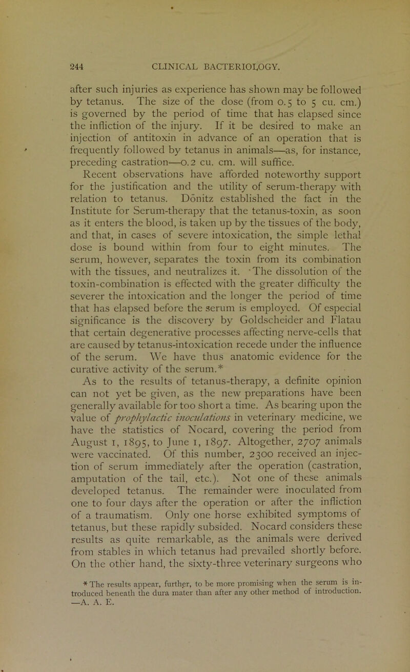 after such injuries as experience has shown may be followed by tetanus. The size of the dose (from 0.5 to 5 cu. cm.) is governed by the period of time that has elapsed since the infliction of the injury. If it be desired to make an injection of antitoxin in advance of an operation that is frequently followed by tetanus in animals—as, for instance, preceding castration—0.2 cu. cm. will suffice. Recent observations have afforded noteworthy support for the justification and the utility of serum-therapy with relation to tetanus. Donitz established the fact in the Institute for Serum-therapy that the tetanus-toxin, as soon as it enters the blood, is taken up by the tissues of the body, and that, in cases of severe intoxication, the simple lethal dose is bound within from four to eight minutes. The serum, however, separates the toxin from its combination with the tissues, and neutralizes it. 'The dissolution of the toxin-combination is effected with the greater difficulty the severer the intoxication and the longer the period of time that has elapsed before the serum is employed. Of especial significance is the discovery by Goldscheider and Flatau that certain degenerative processes affecting nerve-cells that are caused by tetanus-intoxication recede under the influence of the serum. We have thus anatomic evidence for the curative activity of the serum.* As to the results of tetanus-therapy, a definite opinion can not yet be given, as the new preparations have been generally available for too short a time. As bearing upon the value of prophylactic inoculations in veterinary medicine, we have the statistics of Nocard, covering the period from August 1, 1895, to June 1, 1897. Altogether, 2707 animals were vaccinated. Of this number, 2300 received an injec- tion of serum immediately after the operation (castration, amputation of the tail, etc.). Not one of these animals developed tetanus. The remainder were inoculated from one to four days after the operation or after the infliction of a traumatism. Only one horse exhibited symptoms of tetanus, but these rapidly subsided. Nocard considers these results as quite remarkable, as the animals were derived from stables in which tetanus had prevailed shortly before. On the other hand, the sixty-three veterinary surgeons who * The results appear, further, to be more promising when the serum is in- troduced beneath the dura mater than after any other method of introduction. —A. A. E.