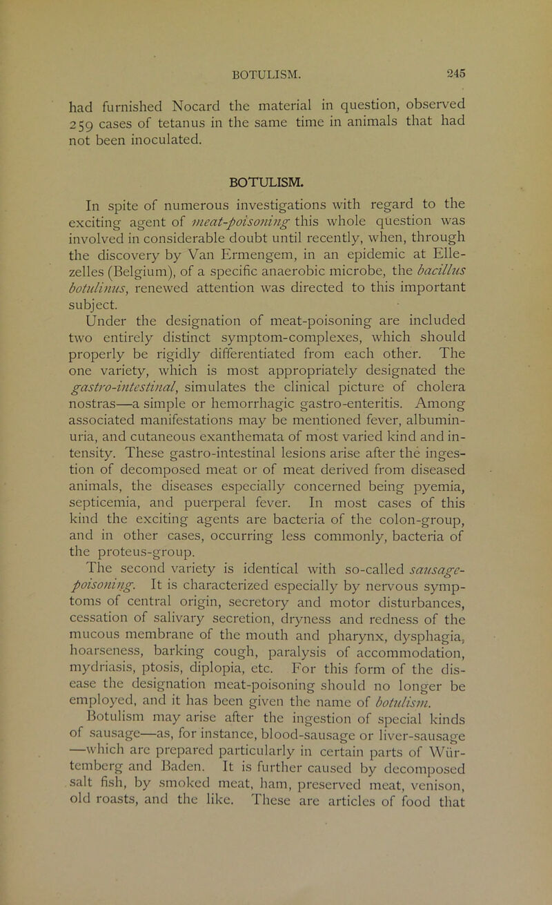 had furnished Nocard the material in question, observed 259 cases of tetanus in the same time in animals that had not been inoculated. BOTULISM. In spite of numerous investigations with regard to the exciting agent of meat-poisoning this whole question was involved in considerable doubt until recently, when, through the discovery by Van Ermengem, in an epidemic at Elle- zelles (Belgium), of a specific anaerobic microbe, the bacillus botulinus, renewed attention was directed to this important subject. Under the designation of meat-poisoning are included two entirely distinct symptom-complexes, which should properly be rigidly differentiated from each other. The one variety, which is most appropriately designated the gastro-intestinal, simulates the clinical picture of cholera nostras—a simple or hemorrhagic gastro-enteritis. Among associated manifestations may be mentioned fever, albumin- uria, and cutaneous exanthemata of most varied kind and in- tensity. These gastro-intestinal lesions arise after the inges- tion of decomposed meat or of meat derived from diseased animals, the diseases especially concerned being pyemia, septicemia, and puerperal fever. In most cases of this kind the exciting agents are bacteria of the colon-group, and in other cases, occurring less commonly, bacteria of the proteus-group. The second variety is identical with so-called sausage- poisoning. It is characterized especially by nervous symp- toms of central origin, secretory and motor disturbances, cessation of salivary secretion, dryness and redness of the mucous membrane of the mouth and pharynx, dysphagia, hoarseness, barking cough, paralysis of accommodation, mydriasis, ptosis, diplopia, etc. For this form of the dis- ease the designation meat-poisoning should no longer be employed, and it has been given the name of botulism. Botulism may arise after the ingestion of special kinds of sausage—as, for instance, blood-sausage or liver-sausage —which are prepared particularly in certain parts of Wiir- temberg and Baden. It is further caused by decomposed salt fish, by smoked meat, ham, preserved meat, venison, old roasts, and the like. These are articles of food that