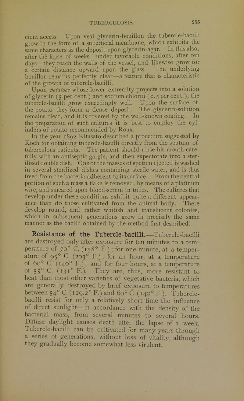 cient access. Upon veal glycerin-bouillon the tubercle-bacilli grow in the form of a superficial membrane, which exhibits the same characters as the deposit upon glycerin-agar. In this also, after the lapse of weeks—under favorable conditions, after ten days—they reach the walls of the vessel, and likewise grow for a certain distance upward upon the glass. The underlying bouillon remains perfectly clear—a feature that is characteristic of the growth of tubercle-bacilli. Upon potatoes whose lower extremity projects into a solution of glycerin (5 per cent.) and sodium chlorid (0.5 percent.), the tubercle-bacilli grow exceedingly well. Upon the surface of the potato they form a dense deposit. The glycerin-solution remains clear, and it is covered by the well-known coating. In the preparation of such cultures it is best to employ the cyl- inders of potato recommended by Roux. In the year 1892 Kitasato described a procedure suggested by Koch for obtaining tubercle-bacilli directly from the sputum of tuberculous patients. The patient should rinse his mouth care- fully with an antiseptic gargle, and then expectorate into a ster- ilized double dish. One of the masses of sputum ejected is washed in several sterilized dishes containing sterile water, and is thus freed from the bacteria adherent to its surface. From the central portion of such a mass a flake is removed, by means of a platinum wire, and smeared upon blood-serum in tubes. The cultures that develop under these conditions exhibit quite a different appear- ance than do those cultivated from the animal body. There develop round, and rather whitish and translucent colonies, which in subsequent generations grow in precisely the same manner as the bacilli obtained by the method first described. Resistance of the Tubercle-bacilli.—Tubercle-bacilli are destroyed only after exposure for ten minutes to a tem- perature of 70° C. (158° F.); for one minute, at a temper- ature of 950 C. (203° F.); for an hour, at a temperature of 6o° C.' (140° F.); and for four hours, at a temperature of 550 C. (13 10 F.). They are, thus, more resistant to heat than most other varieties of vegetative bacteria, which are generally destroyed by brief exposure to temperatures between 540 C. (129.20 F.) and 6o° C. (140° F.). Tubercle- bacilli resist for only a relatively short time the influence of direct sunlight—in accordance with the density of the bacterial mass, from several minutes to several hours. Diffuse daylight causes death after the lapse of a week. Tubercle-bacilli can be cultivated for many years through a series of generations, without loss of vitality, although they gradually become somewhat less virulent.