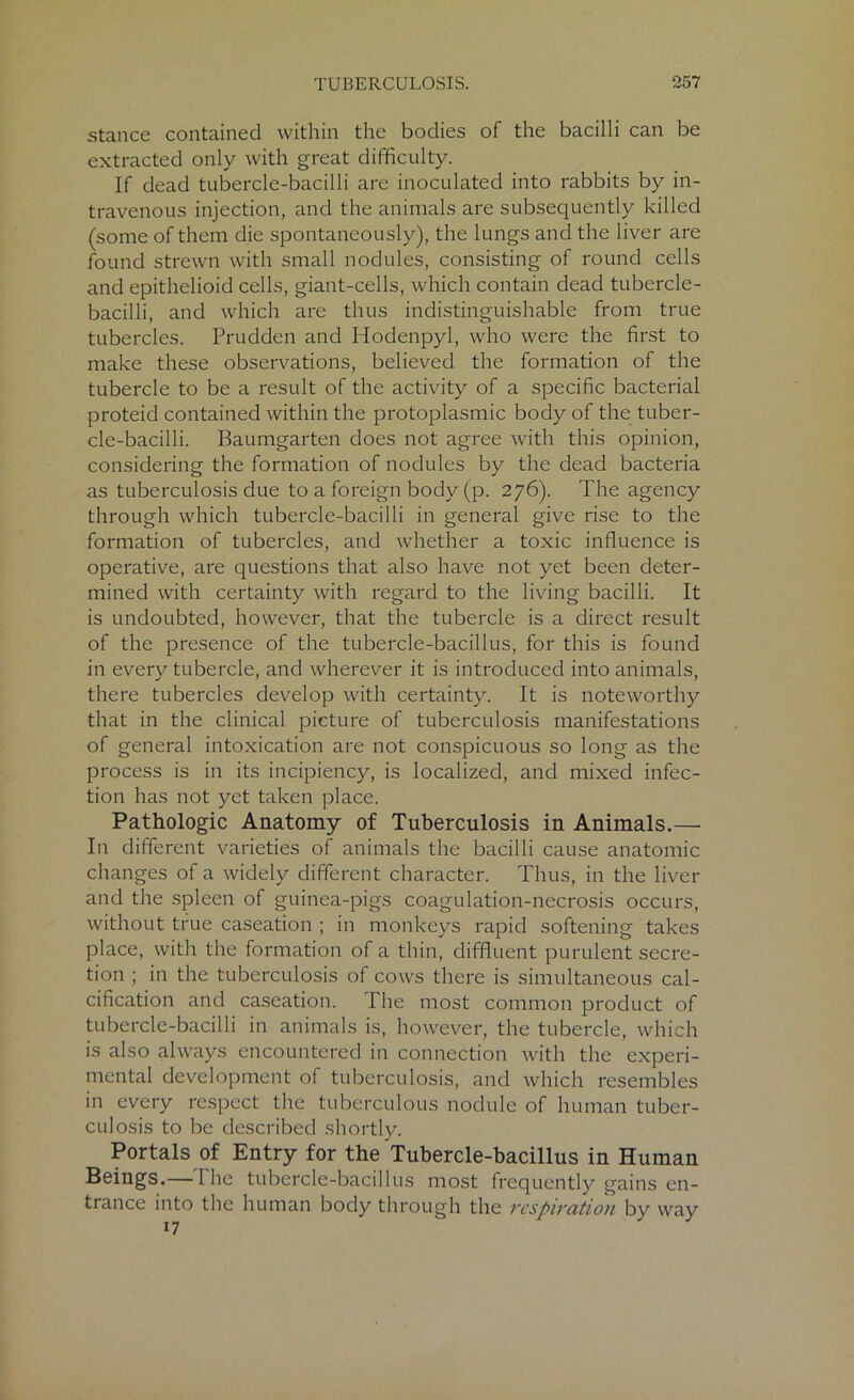 stance contained within the bodies of the bacilli can be extracted only with great difficulty. If dead tubercle-bacilli are inoculated into rabbits by in- travenous injection, and the animals are subsequently killed (some of them die spontaneously), the lungs and the liver are found strewn with small nodules, consisting of round cells and epithelioid cells, giant-cells, which contain dead tubercle- bacilli, and which are thus indistinguishable from true tubercles. Prudden and Hodenpyl, who were the first to make these observations, believed the formation of the tubercle to be a result of the activity of a specific bacterial proteid contained within the protoplasmic body of the tuber- cle-bacilli. Baumgarten does not agree with this opinion, considering the formation of nodules by the dead bacteria as tuberculosis due to a foreign body (p. 276). The agency through which tubercle-bacilli in general give rise to the formation of tubercles, and whether a toxic influence is operative, are questions that also have not yet been deter- mined with certainty with regard to the living bacilli. It is undoubted, however, that the tubercle is a direct result of the presence of the tubercle-bacillus, for this is found in every tubercle, and wherever it is introduced into animals, there tubercles develop with certainty. It is noteworthy that in the clinical picture of tuberculosis manifestations of general intoxication are not conspicuous so long as the process is in its incipiency, is localized, and mixed infec- tion has not yet taken place. Pathologic Anatomy of Tuberculosis in Animals.— In different varieties of animals the bacilli cause anatomic changes of a widely different character. Thus, in the liver and the spleen of guinea-pigs coagulation-necrosis occurs, without true caseation ; in monkeys rapid softening takes place, with the formation of a thin, diffluent purulent secre- tion ; in the tuberculosis of cows there is simultaneous cal- cification and caseation. The most common product of tubercle-bacilli in animals is, however, the tubercle, which is also always encountered in connection with the experi- mental development of tuberculosis, and which resembles in every respect the tuberculous nodule of human tuber- culosis to be described shortly. Portals of Entry for the Tubercle-bacillus in Human Beings.—The tubercle-bacillus most frequently gains en- trance into the human body through the respiration by way