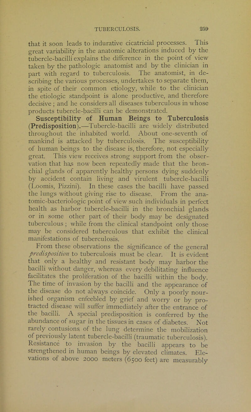 that it soon leads to indurative cicatricial processes. This great variability in the anatomic alterations induced by the tubercle-bacilli explains the difference in the point of view taken by the pathologic anatomist and by the clinician in part with regard to tuberculosis. The anatomist, in de- scribing the various processes, undertakes to separate them, in spite of their common etiology, while to the clinician the etiologic standpoint is alone productive, and therefore decisive ; and he considers all diseases tuberculous in whose products tubercle-bacilli can be demonstrated. Susceptibility of Human Beings to Tuberculosis (Predisposition).—Tubercle-bacilli are widely distributed throughout the inhabited world. About one-seventh of mankind is attacked by tuberculosis. The susceptibility of human beings to the disease is, therefore, not especially great. This view receives strong support from the obser- vation that has now been repeatedly made that the bron- chial glands of apparently healthy persons dying suddenly by accident contain living and virulent tubercle-bacilli (Loomis, Pizzini). In these cases the bacilli have passed the lungs without giving rise to disease. From the ana- tomic-bacteriologic point of view such individuals in perfect health as harbor tubercle-bacilli in the bronchial glands or in some other part of their body may be designated tuberculous ; while from the clinical standpoint only those may be considered tuberculous that exhibit the clinical manifestations of tuberculosis. From these observations the significance of the general predisposition to tuberculosis must be clear. It is evident that only a healthy and resistant body may harbor the bacilli without danger, whereas every debilitating influence facilitates the proliferation of the bacilli within the body. The time of invasion by the bacilli and the appearance of the disease do not always coincide. Only a poorly nour- ished organism enfeebled by grief and worry or by pro- tracted disease will suffer immediately after the entrance of the bacilli. A special predisposition is conferred by the abundance of sugar in the tissues in cases of diabetes. * Not rarely contusions, of the lung determine the mobilization of previously latent tubercle-bacilli (traumatic tuberculosis). Resistance to invasion by the bacilli appears to be strengthened in human beings by elevated climates. Ele- vations of above 2000 meters (6500 feet) are measurably