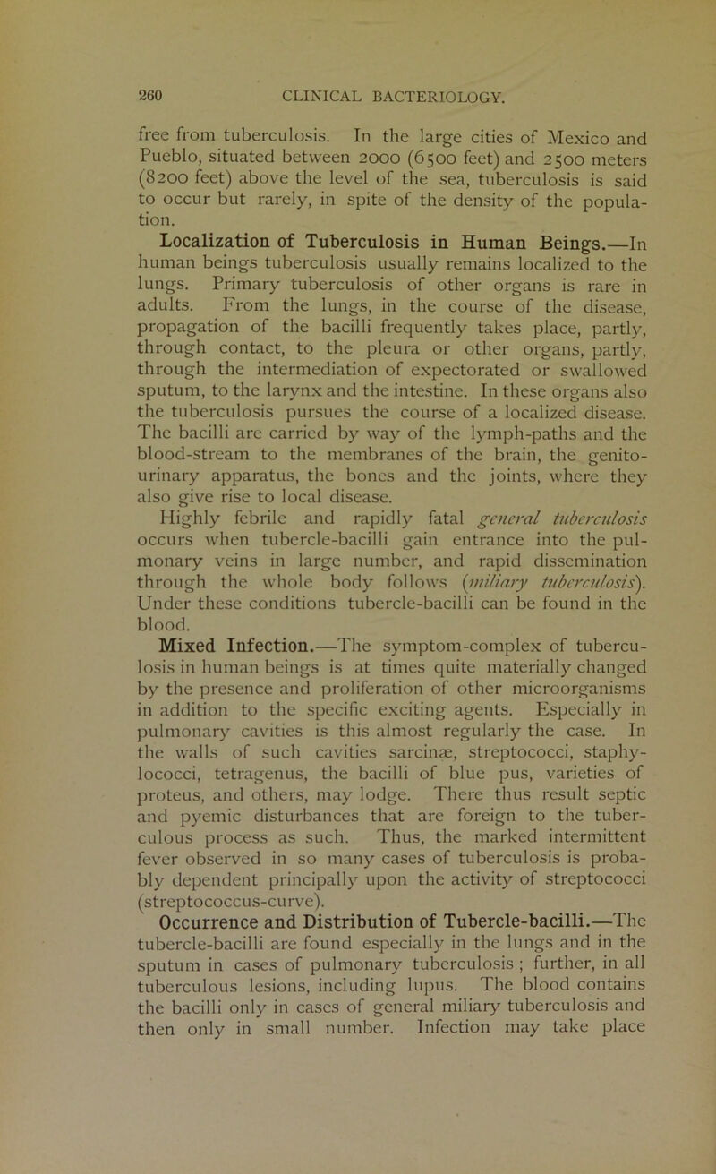 free from tuberculosis. In the large cities of Mexico and Pueblo, situated between 2000 (6500 feet) and 2500 meters (8200 feet) above the level of the sea, tuberculosis is said to occur but rarely, in spite of the density of the popula- tion. Localization of Tuberculosis in Human Beings.—In human beings tuberculosis usually remains localized to the lungs. Primary tuberculosis of other organs is rare in adults. From the lungs, in the course of the disease, propagation of the bacilli frequently takes place, partly, through contact, to the pleura or other organs, partly, through the intermediation of expectorated or swallowed sputum, to the larynx and the intestine. In these organs also the tuberculosis pursues the course of a localized disease. The bacilli are carried by way of the lymph-paths and the blood-stream to the membranes of the brain, the genito- urinary apparatus, the bones and the joints, where they also give rise to local disease. Highly febrile and rapidly fatal general tuberculosis occurs when tubercle-bacilli gain entrance into the pul- monary veins in large number, and rapid dissemination through the whole body follows (miliary tuberculosis'). Under these conditions tubercle-bacilli can be found in the blood. Mixed Infection.—The symptom-complex of tubercu- losis in human beings is at times quite materially changed by the presence and proliferation of other microorganisms in addition to the specific exciting agents. Especially in pulmonary cavities is this almost regularly the case. In the walls of such cavities sarcinae, streptococci, staphy- lococci, tetragenus, the bacilli of blue pus, varieties of proteus, and others, may lodge. There thus result septic and pyemic disturbances that are foreign to the tuber- culous process as such. Thus, the marked intermittent fever observed in so many cases of tuberculosis is proba- bly dependent principally upon the activity of streptococci (streptococcus-curve). Occurrence and Distribution of Tubercle-bacilli.—The tubercle-bacilli are found especially in the lungs and in the sputum in cases of pulmonary tuberculosis ; further, in all tuberculous lesions, including lupus. The blood contains the bacilli only in cases of general miliary tuberculosis and then only in small number. Infection may take place