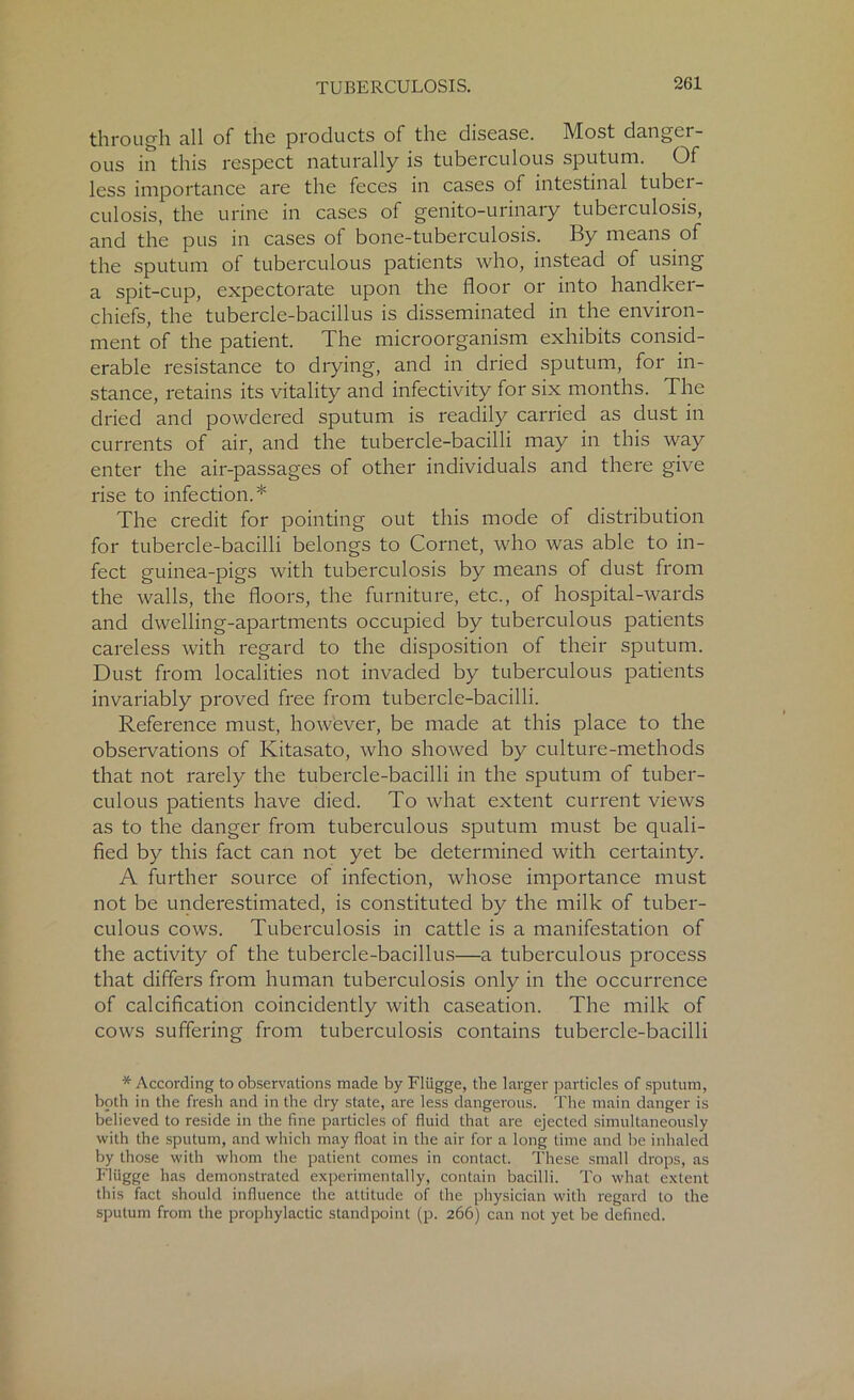 through all of the products of the disease. Most danger- ous in this respect naturally is tuberculous sputum. Of less importance are the feces in cases of intestinal tuber- culosis, the urine in cases of genito-urinary tuberculosis, and the pus in cases of bone-tuberculosis. By means of the sputum of tuberculous patients who, instead of using a spit-cup, expectorate upon the floor or into handker- chiefs, the tubercle-bacillus is disseminated in the environ- ment of the patient. The microorganism exhibits consid- erable resistance to drying, and in dried sputum, for in- stance, retains its vitality and infectivity for six months. The dried and powdered sputum is readily carried as dust in currents of air, and the tubercle-bacilli may in this way enter the air-passages of other individuals and there give rise to infection.* The credit for pointing out this mode of distribution for tubercle-bacilli belongs to Cornet, who was able to in- fect guinea-pigs with tuberculosis by means of dust from the walls, the floors, the furniture, etc., of hospital-wards and dwelling-apartments occupied by tuberculous patients careless with regard to the disposition of their sputum. Dust from localities not invaded by tuberculous patients invariably proved free from tubercle-bacilli. Reference must, however, be made at this place to the observations of Kitasato, who showed by culture-methods that not rarely the tubercle-bacilli in the sputum of tuber- culous patients have died. To what extent current views as to the danger from tuberculous sputum must be quali- fied by this fact can not yet be determined with certainty. A further source of infection, whose importance must not be underestimated, is constituted by the milk of tuber- culous cows. Tuberculosis in cattle is a manifestation of the activity of the tubercle-bacillus—a tuberculous process that differs from human tuberculosis only in the occurrence of calcification coincidently with caseation. The milk of cows suffering from tuberculosis contains tubercle-bacilli * According to observations made by Eliigge, the larger particles of sputum, both in the fresh and in the dry state, are less dangerous. The main danger is believed to reside in the fine particles of fluid that are ejected simultaneously with the sputum, and which may float in the air for a long time and be inhaled by those with whom the patient comes in contact. These small drops, as Fliigge has demonstrated experimentally, contain bacilli. To what extent this fact should influence the attitude of the physician with regard to the sputum from the prophylactic standpoint (p. 266) can not yet be defined.