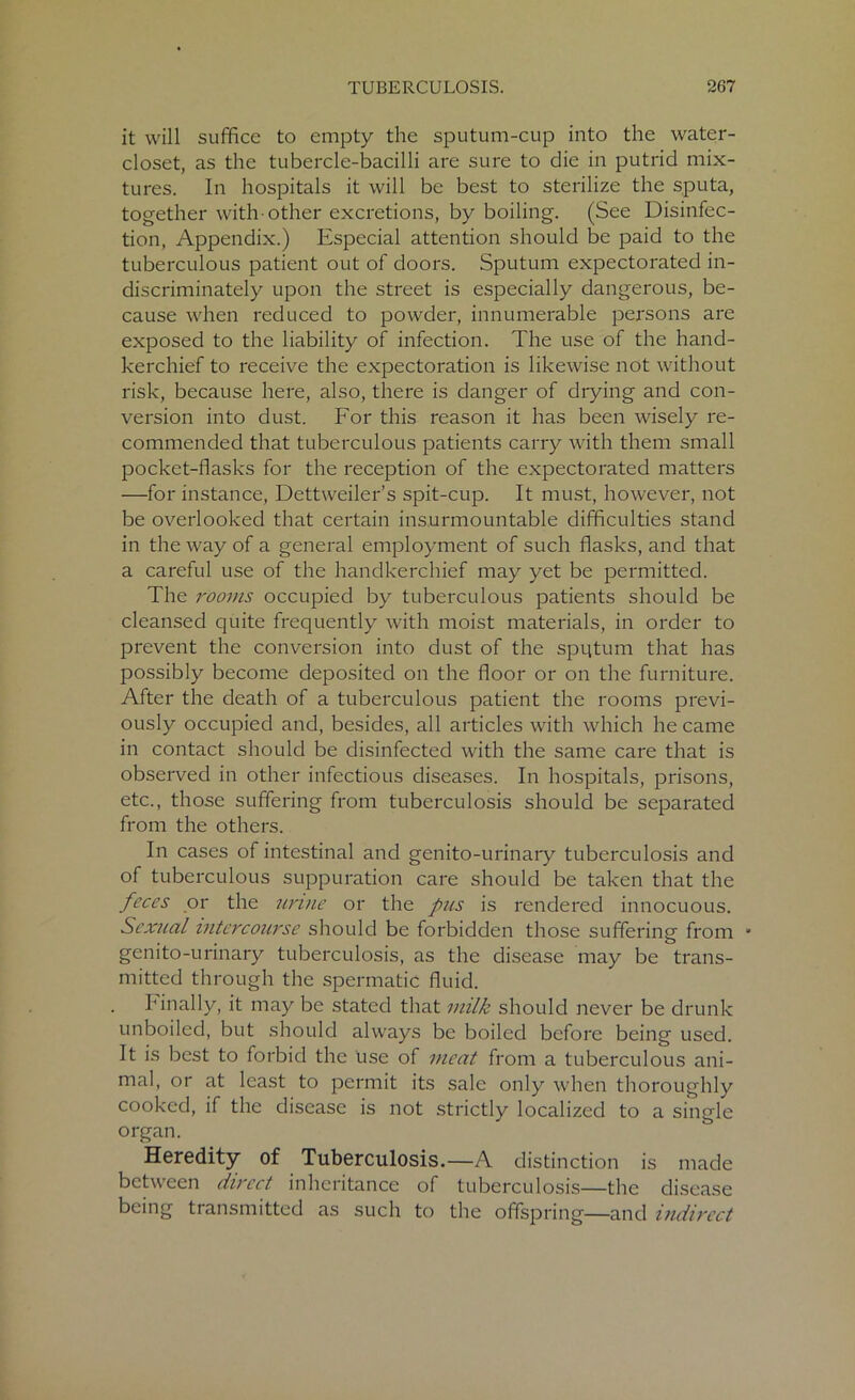 it will suffice to empty the sputum-cup into the water- closet, as the tubercle-bacilli are sure to die in putrid mix- tures. In hospitals it will be best to sterilize the sputa, together with-other excretions, by boiling. (See Disinfec- tion, Appendix.) Especial attention should be paid to the tuberculous patient out of doors. Sputum expectorated in- discriminately upon the street is especially dangerous, be- cause when reduced to powder, innumerable persons are exposed to the liability of infection. The use of the hand- kerchief to receive the expectoration is likewise not without risk, because here, also, there is danger of drying and con- version into dust. For this reason it has been wisely re- commended that tuberculous patients carry with them small pocket-flasks for the reception of the expectorated matters —for instance, Dettweiler’s spit-cup. It must, however, not be overlooked that certain insurmountable difficulties stand in the way of a general employment of such flasks, and that a careful use of the handkerchief may yet be permitted. The rooms occupied by tuberculous patients should be cleansed quite frequently with moist materials, in order to prevent the conversion into dust of the sputum that has possibly become deposited on the floor or on the furniture. After the death of a tuberculous patient the rooms previ- ously occupied and, besides, all articles with which he came in contact should be disinfected with the same care that is observed in other infectious diseases. In hospitals, prisons, etc., those suffering from tuberculosis should be separated from the others. In cases of intestinal and genito-urinary tuberculosis and of tuberculous suppuration care should be taken that the feces or the urine or the pus is rendered innocuous. Sexual intercourse should be forbidden those suffering from • genito-urinary tuberculosis, as the disease may be trans- mitted through the spermatic fluid. Finally, it may be stated that milk should never be drunk unboiled, but should always be boiled before being used. It is best to forbid the use of meat from a tuberculous ani- mal, or at least to permit its sale only when thoroughly cooked, if the disease is not strictly localized to a single organ. Heredity of Tuberculosis.—A distinction is made between direct inheritance of tuberculosis—the disease being transmitted as such to the offspring—and indirect