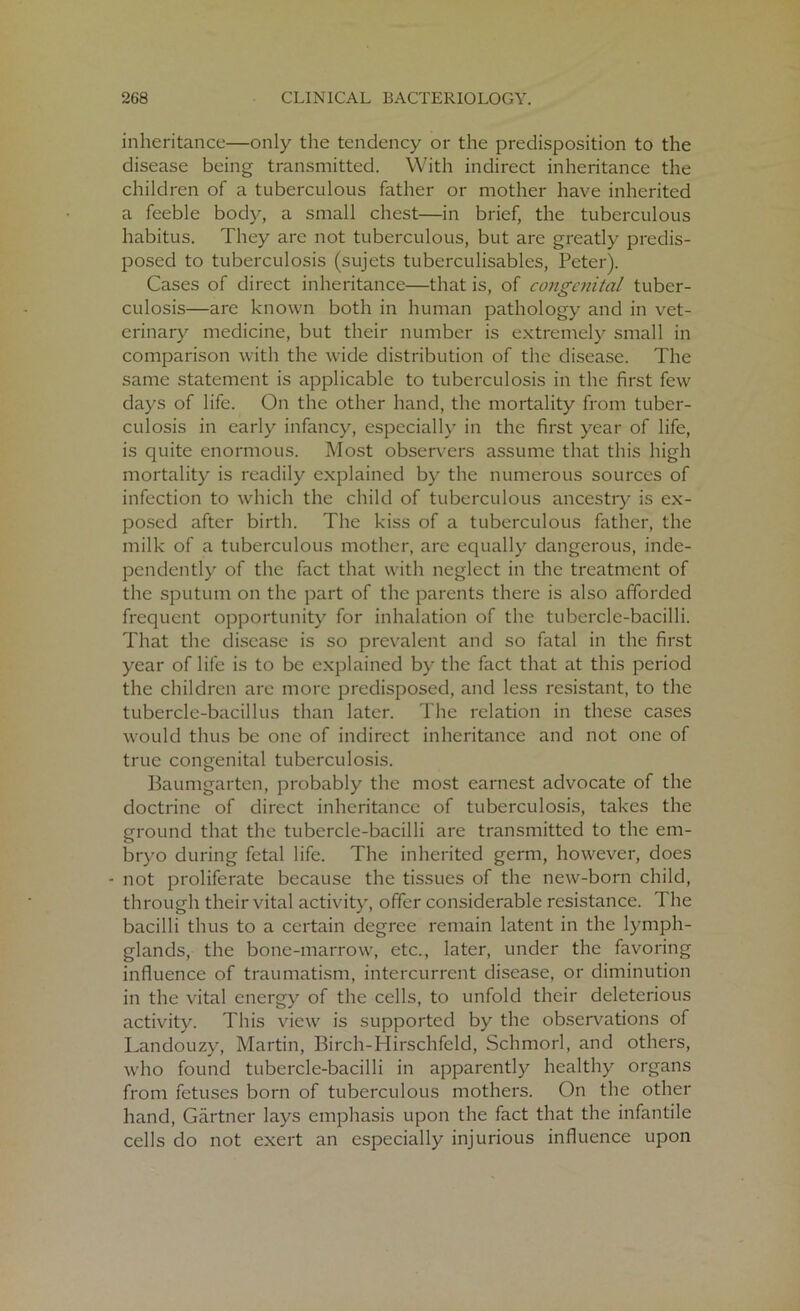 inheritance—only the tendency or the predisposition to the disease being transmitted. With indirect inheritance the children of a tuberculous father or mother have inherited a feeble body, a small chest—in brief, the tuberculous habitus. They are not tuberculous, but arc greatly predis- posed to tuberculosis (sujets tuberculisables, Peter). Cases of direct inheritance—that is, of congenital tuber- culosis—are known both in human pathology and in vet- erinary medicine, but their number is extremely small in comparison with the wide distribution of the disease. The same statement is applicable to tuberculosis in the first few days of life. On the other hand, the mortality from tuber- culosis in early infancy, especially in the first year of life, is quite enormous. Most observers assume that this high mortality is readily explained by the numerous sources of infection to which the child of tuberculous ancestry is ex- posed after birth. The kiss of a tuberculous father, the milk of a tuberculous mother, are equally dangerous, inde- pendently of the fact that with neglect in the treatment of the sputum on the part of the parents there is also afforded frequent opportunity for inhalation of the tubercle-bacilli. That the disease is so prevalent and so fatal in the first year of life is to be explained by the fact that at this period the children are more predisposed, and less resistant, to the tubercle-bacillus than later. The relation in these cases would thus be one of indirect inheritance and not one of true congenital tuberculosis. Baumgarten, probably the most earnest advocate of the doctrine of direct inheritance of tuberculosis, takes the ground that the tubercle-bacilli are transmitted to the em- bryo during fetal life. The inherited germ, however, does - not proliferate because the tissues of the new-born child, through their vital activity, offer considerable resistance. The bacilli thus to a certain degree remain latent in the lymph- glands, the bone-marrow, etc., later, under the favoring influence of traumatism, intercurrent disease, or diminution in the vital energy of the cells, to unfold their deleterious activity. This view is supported by the observations of Landouzy, Martin, Birch-Hirschfeld, Schmorl, and others, who found tubercle-bacilli in apparently healthy organs from fetuses born of tuberculous mothers. On the other hand, Gartner lays emphasis upon the fact that the infantile cells do not exert an especially injurious influence upon