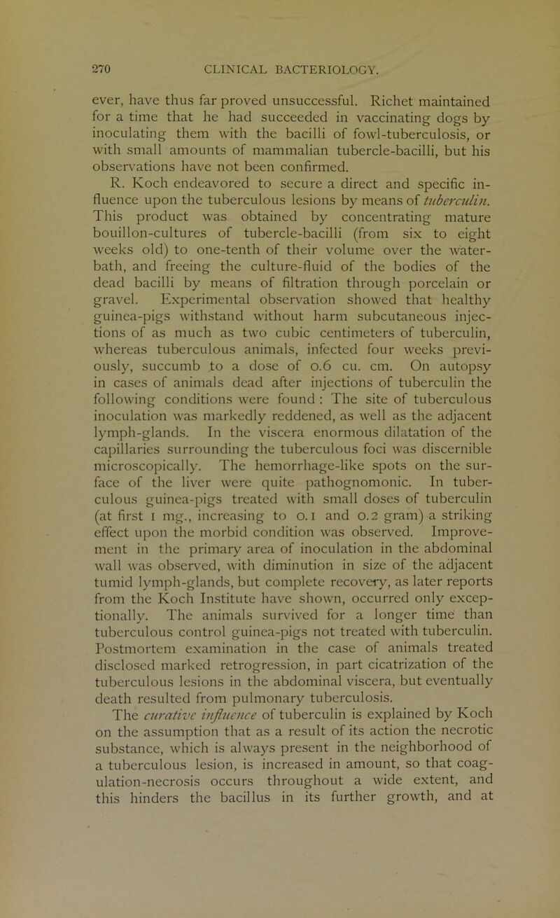 ever, have thus far proved unsuccessful. Richet maintained for a time that he had succeeded in vaccinating dogs by inoculating them with the bacilli of fowl-tuberculosis, or with small amounts of mammalian tubercle-bacilli, but his observations have not been confirmed. R. Koch endeavored to secure a direct and specific in- fluence upon the tuberculous lesions by means of tuberculin. This product was obtained by concentrating mature bouillon-cultures of tubercle-bacilli (from six to eight weeks old) to one-tenth of their volume over the water- bath, and freeing the culture-fluid of the bodies of the dead bacilli by means of filtration through porcelain or gravel. Experimental observation showed that healthy guinea-pigs withstand without harm subcutaneous injec- tions of as much as two cubic centimeters of tuberculin, whereas tuberculous animals, infected four weeks previ- ously, succumb ,to a dose of 0.6 cu. cm. On autopsy in cases of animals dead after injections of tuberculin the following conditions were found : The site of tuberculous inoculation was markedly reddened, as well as the adjacent lymph-glands. In the viscera enormous dilatation of the capillaries surrounding the tuberculous foci was discernible microscopically. The hemorrhage-like spots on the sur- face of the liver were quite pathognomonic. In tuber- culous guinea-pigs treated with small doses of tuberculin (at first i mg., increasing to o. I and 0.2 gram) a striking effect upon the morbid condition was observed. Improve- ment in the primary area of inoculation in the abdominal wall was observed, with diminution in size of the adjacent tumid lymph-glands, but complete recovery, as later reports from the Koch Institute have shown, occurred only excep- tionally. The animals survived for a longer time than tuberculous control guinea-pigs not treated with tuberculin. Postmortem examination in the case of animals treated disclosed marked retrogression, in part cicatrization of the tuberculous lesions in the abdominal viscera, but eventually death resulted from pulmonary tuberculosis. The curative influence of tuberculin is explained by Koch on the assumption that as a result of its action the necrotic substance, which is always present in the neighborhood of a tuberculous lesion, is increased in amount, so that coag- ulation-necrosis occurs throughout a wide extent, and this hinders the bacillus in its further growth, and at