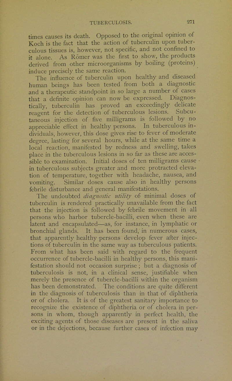times causes its death. Opposed to the original opinion of Koch is the fact that the action of tuberculin upon tuber- culous tissues is, however, not specific, and not confined to it alone. As Romer was the first to show, the products derived from other microorganisms by boiling (proteins) induce precisely the same reaction. The influence of tuberculin upon healthy and diseased human beings has been tested from both a diagnostic and a therapeutic standpoint in so large a number of cases that a definite opinion can now be expressed. Diagnos- tically, tuberculin has proved an exceedingly delicate reagent for the detection of tuberculous lesions. Subcu- taneous injection of five milligrams is followed by no appreciable effect in healthy persons. In tuberculous in- dividuals, however, this dose gives rise to fever of moderate degree, lasting for several hours, while at the same time a local reaction, manifested by redness and swelling, takes place in the tuberculous lesions in so far as these are acces- sible to examination. Initial doses of ten milligrams cause in tuberculous subjects greater and more protracted eleva- tion of temperature, together with headache, nausea, and vomiting. Similar doses cause also in healthy persons febrile disturbance and general manifestations. The undoubted diagnostic utility of minimal doses of tuberculin is rendered practically unavailable from the fact that the injection is followed by febrile movement in all persons who harbor tubercle-bacilli, even when these are latent and encapsulated—as, for instance, in lymphatic or bronchial glands. It has been found, in numerous cases, that apparently healthy persons develop fever after injec- tions of tuberculin in the same way as tuberculous patients. From what has been said with regard to the frequent occurrence of tubercle-bacilli in healthy persons, this mani- festation should not occasion surprise ; but a diagnosis of tuberculosis is not, in a clinical sense, justifiable when merely the presence of tubercle-bacilli within the organism has been demonstrated. The conditions are quite different in the diagnosis of tuberculosis than in that of diphtheria or of cholera. It is of the greatest sanitary importance to recognize the existence of diphtheria or of cholera in per- sons in whom, though apparently in perfect health, the exciting agents of those diseases are present in the saliva or in the dejections, because further cases of infection may