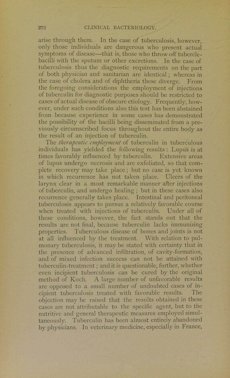 arise through them. In the case of tuberculosis, however, only those individuals are dangerous who present actual symptoms of disease—that is, those who throw off tubercle- bacilli with the sputum or other excretions. In the case of tuberculosis thus the diagnostic requirements on the part of both physician and sanitarian are identical; whereas in the case of cholera and of diphtheria these diverge. From the foregoing considerations the employment of injections of tuberculin for diagnostic purposes should be restricted to cases of actual disease of obscure etiology. Frequently, how- ever, under such conditions also this test has been abstained from because experience in some cases has demonstrated the possibility of the bacilli being disseminated from a pre- viously circumscribed focus throughout the entire body as the result of an injection of tuberculin. The therapeutic employment of tuberculin in tuberculous individuals has yielded the following results : Lupus is at times favorably influenced by tuberculin. Extensive areas of lupus undergo necrosis and are exfoliated, so that com- plete recovery may take place ; but no case is yet known in which recurrence has not taken place. Ulcers of the larynx clear in a most remarkable manner after injections of tuberculin, and undergo healing ; but in these cases also recurrence generally takes place. Intestinal and peritoneal tuberculosis appears to pursue a relatively favorable course when treated with injections of tuberculin. Under all of these conditions, however, the fact stands out that the results are not final, because tuberculin lacks immunizing properties. Tuberculous disease of bones and joints is not at all influenced by the treatment. With relation to pul- monary tuberculosis, it may be stated with certainty that in the presence of advanced infiltration, of cavity-formation, and of mixed infection success can not be attained with tuberculin-treatment; and it is questionable, further, whether even incipient tuberculosis can be cured by the original method of Koch. A large number of unfavorable results are opposed to a small number of undoubted cases of in- cipient tuberculosis treated with favorable results. The objection may be raised that the results obtained in these cases are not attributable to the specific agent, but to the nutritive and general therapeutic measures employed simul- taneously. Tuberculin has been almost entirely abandoned by physicians. In veterinary medicine, especially in France,