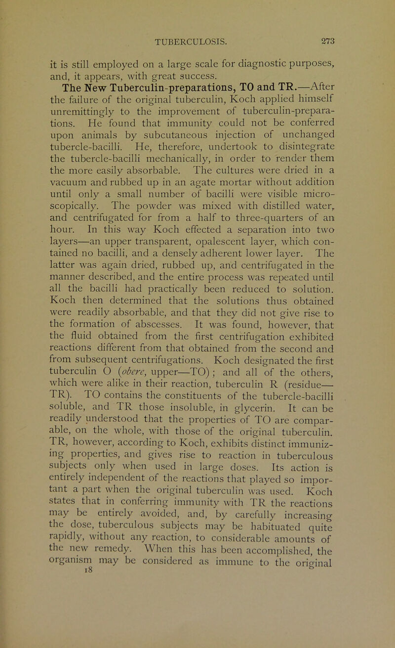 it is still employed on a large scale for diagnostic purposes, and, it appears, with great success. The New Tubercuiin-preparations, TO and TR.—After the failure of the original tuberculin, Koch applied himself unremittingly to the improvement of tuberculin-prepara- tions. He found that immunity could not be conferred upon animals by subcutaneous injection of unchanged tubercle-bacilli. He, therefore, undertook to disintegrate the tubercle-bacilli mechanically, in order to render them the more easily absorbable. The cultures were dried in a vacuum and rubbed up in an agate mortar without addition until only a small number of bacilli were visible micro- scopically. The powder was mixed with distilled water, and centrifugated for from a half to three-quarters of an hour. In this way Koch effected a separation into two layers—an upper transparent, opalescent layer, which con- tained no bacilli, and a densely adherent lower layer. The latter was again dried, rubbed up, and centrifugated in the manner described, and the entire process was repeated until all the bacilli had practically been reduced to solution. Koch then determined that the solutions thus obtained were readily absorbable, and that they did not give rise to the formation of abscesses. It was found, however, that the fluid obtained from the first centrifugation exhibited reactions different from that obtained from the second and from subsequent centrifugations. Koch designated the first tuberculin O {obere, upper—TO) ; and all of the others, which were alike in their reaction, tuberculin R (residue— TR). TO contains the constituents of the tubercle-bacilli soluble, and TR those insoluble, in glycerin. It can be readily understood that the properties of TO are compar- able, on the whole, with those of the original tuberculin. TR, however, according to Koch, exhibits distinct immuniz- ing properties, and gives rise to reaction in tuberculous subjects only when used in large doses. Its action is entirely independent of the reactions that played so impor- tant a part when the original tuberculin was used. Koch states that in conferring immunity with TR the reactions may be entirely avoided, and, by carefully increasing the dose, tuberculous subjects may be habituated quite rapidly, without any reaction, to considerable amounts of the new lemedy. When this has been accomplished, the organism may be considered as immune to the original 18 b