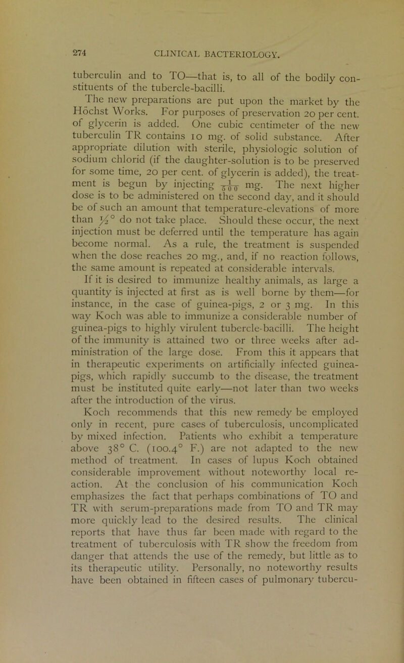 tuberculin and to TO—that is, to all of the bodily con- stituents of the tubercle-bacilli. The new preparations are put upon the market by the Hochst Works. For purposes of preservation 20 per cent, of glycerin is added. One cubic centimeter of the new tuberculin TR contains 10 mg. of solid substance. After appropriate dilution with sterile, physiologic solution of sodium chlorid (if the daughter-solution is to be preserved for some time, 20 per cent, of glycerin is added), the treat- ment is begun by injecting 3-^ mg. The next higher dose is to be administered on the second day, and it should be of such an amount that temperature-elevations of more than do not take place. Should these occur, the next injection must be deferred until the temperature has again become normal. As a rule, the treatment is suspended when the dose reaches 20 mg., and, if no reaction follows, the same amount is repeated at considerable intervals. If it is desired to immunize healthy animals, as large a quantity is injected at first as is well borne by them—for instance, in the case of guinea-pigs, 2 or 3 mg. In this way Koch was able to immunize a considerable number of guinea-pigs to highly virulent tubercle-bacilli. The height of the immunity is attained two or three weeks after ad- ministration of the large dose. From this it appears that in therapeutic experiments on artificially infected guinea- pigs, which rapidly succumb to the disease, the treatment must be instituted quite early—not later than two weeks after the introduction of the virus. Koch recommends that this new remedy be employed only in recent, pure cases of tuberculosis, uncomplicated by mixed infection. Patients who exhibit a temperature above 38° C. (100.4° F.) are not adapted to the new method of treatment. In cases of lupus Koch obtained considerable improvement without noteworthy local re- action. At the conclusion of his communication Koch emphasizes the fact that perhaps combinations of TO and TR with serum-preparations made from TO and TR may more quickly lead to the desired results. The clinical reports that have thus far been made with regard to the treatment of tuberculosis with TR show the freedom from danger that attends the use of the remedy, but little as to its therapeutic utility. Personally, no noteworthy results have been obtained in fifteen cases of pulmonary tubercu-