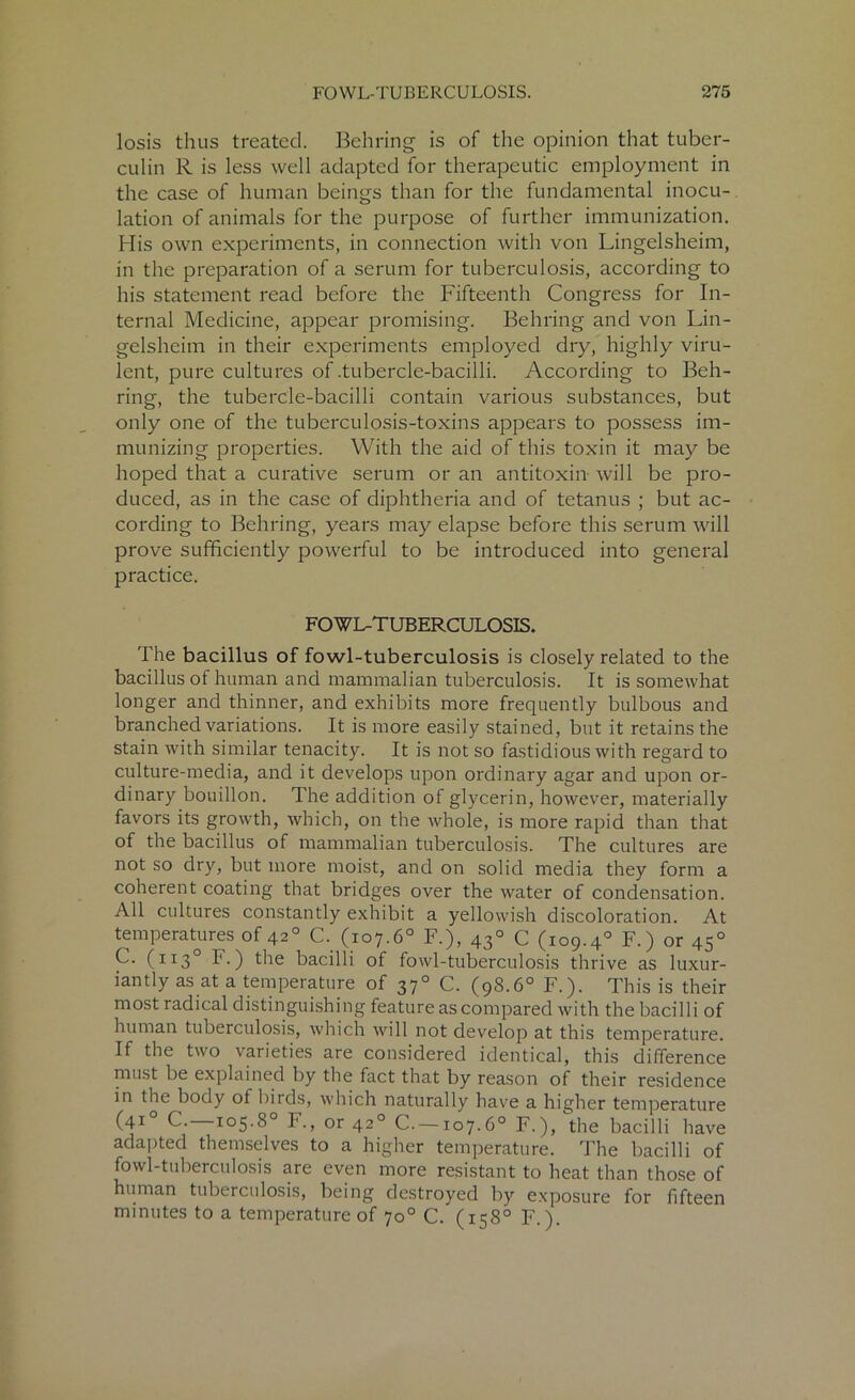 losis thus treated. Behring is of the opinion that tuber- culin R is less well adapted for therapeutic employment in the case of human beings than for the fundamental inocu- lation of animals for the purpose of further immunization. His own experiments, in connection with von Lingelsheim, in the preparation of a serum for tuberculosis, according to his statement read before the Fifteenth Congress for In- ternal Medicine, appear promising. Behring and von Lin- gelsheim in their experiments employed dry, highly viru- lent, pure cultures of .tubercle-bacilli. According to Beh- ring, the tubercle-bacilli contain various substances, but only one of the tuberculosis-toxins appears to possess im- munizing properties. With the aid of this toxin it may be hoped that a curative serum or an antitoxin will be pro- duced, as in the case of diphtheria and of tetanus ; but ac- cording to Behring, years may elapse before this serum will prove sufficiently powerful to be introduced into general practice. FOWL-TUBERCULOSIS. The bacillus of fowl-tuberculosis is closely related to the bacillus of human and mammalian tuberculosis. It is somewhat longer and thinner, and exhibits more frequently bulbous and branched variations. It is more easily stained, but it retains the stain with similar tenacity. It is not so fastidious with regard to culture-media, and it develops upon ordinary agar and upon or- dinary bouillon. The addition of glycerin, however, materially favors its growth, which, on the whole, is more rapid than that of the bacillus of mammalian tuberculosis. The cultures are not so dry, but more moist, and on solid media they form a coherent coating that bridges over the water of condensation. All cultures constantly exhibit a yellowish discoloration. At temperatures of 420 C. (107.6° F.), 430 C (109.40 F.) or 450 C. (1130 F.) the bacilli of fowl-tuberculosis thrive as luxur- iantly as at a temperature of 370 C. (98.6° F.). This is their most radical distinguishing feature as compared with the bacilli of human tuberculosis, which will not develop at this temperature. If the two varieties are considered identical, this difference must be explained by the fact that by reason of their residence in the body of birds, which naturally have a higher temperature (4I° C. 105.8° F., or 420 C—107.6° F.), the bacilli have adapted themselves to a higher temperature. The bacilli of fowl-tuberculosis are even more resistant to heat than those of human tuberculosis, being destroyed by exposure for fifteen minutes to a temperature of 70° C. (158° F.).