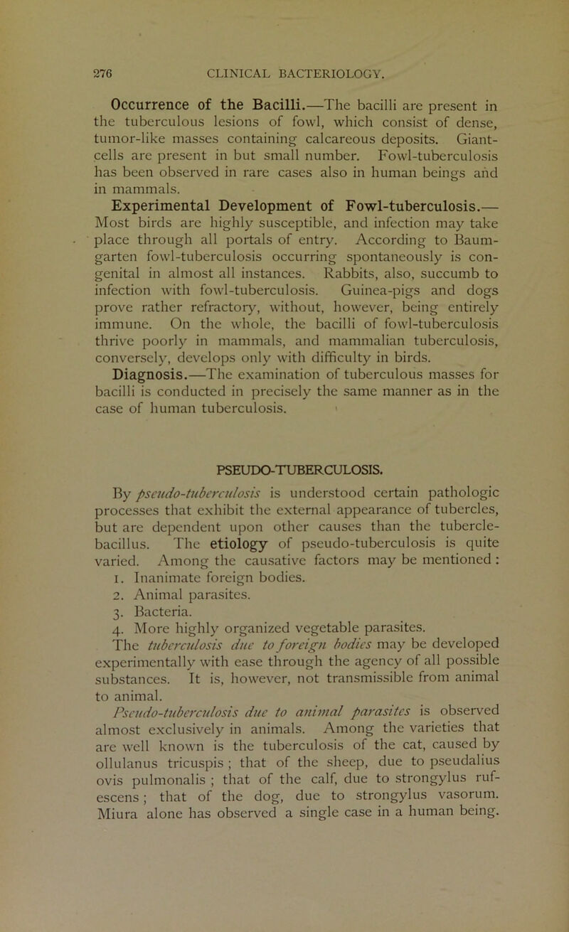 Occurrence of the Bacilli.—The bacilli are present in the tuberculous lesions of fowl, which consist of dense, tumor-like masses containing calcareous deposits. Giant- cells are present in but small number. Fowl-tuberculosis has been observed in rare cases also in human beings and in mammals. Experimental Development of Fowl-tuberculosis.— Most birds are highly susceptible, and infection may take place through all portals of entry. According to Baum- garten fowl-tuberculosis occurring spontaneously is con- genital in almost all instances. Rabbits, also, succumb to infection with fowl-tuberculosis. Guinea-pigs and dogs prove rather refractory, without, however, being entirely immune. On the whole, the bacilli of fowl-tuberculosis thrive poorly in mammals, and mammalian tuberculosis, conversely, develops only with difficulty in birds. Diagnosis.—The examination of tuberculous masses for bacilli is conducted in precisely the same manner as in the case of human tuberculosis. < PSEUDO-TUBERCULOSIS. By pseudo-tuberculosis is understood certain pathologic processes that exhibit the external appearance of tubercles, but are dependent upon other causes than the tubercle- bacillus. The etiology of pseudo-tuberculosis is quite varied. Among the causative factors may be mentioned : 1. Inanimate foreign bodies. 2. Animal parasites. 3. Bacteria. 4. More highly organized vegetable parasites. The tuberculosis due to foreign bodies may be developed experimentally with ease through the agency of all possible substances. It is, however, not transmissible from animal to animal. Pseudo-tuberculosis due to animal parasites is observed almost exclusively in animals. Among the varieties that are well known is the tuberculosis of the cat, caused by ollulanus tricuspis ; that of the sheep, due to pseudalius ovis pulmonalis ; that of the calf, due to strongylus ruf- escens; that of the dog, due to strongylus vasorum. Miura alone has observed a single case in a human being.