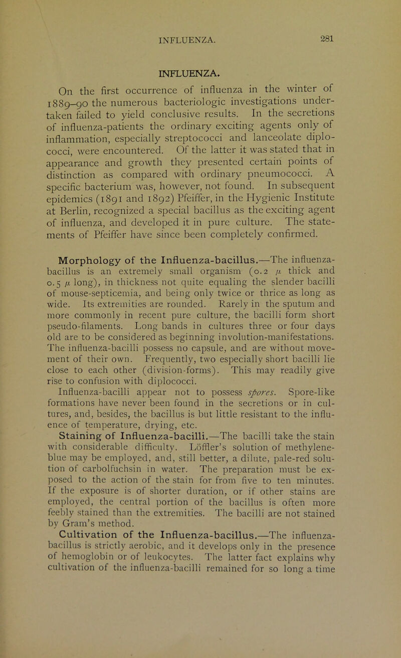 INFLUENZA. On the first occurrence of influenza in the winter of 1889—90 the numerous bacteriologic investigations under- taken failed to yield conclusive results. In the secretions of influenza-patients the ordinary exciting agents only of inflammation, especially streptococci and lanceolate diplo- cocci, were encountered. Of the latter it was stated that in appearance and growth they presented certain points of distinction as compared with ordinary pneumococci. A specific bacterium was, however, not found. In subsequent epidemics (1891 and 1892) Pfeiffer, in the Hygienic Institute at Berlin, recognized a special bacillus as the exciting agent of influenza, and developed it in pure culture. The state- ments of Pfeiffer have since been completely confirmed. Morphology of the Influenza-bacillus.—The influenza- bacillus is an extremely small organism (0.2 /z thick and 0.5 /z long), in thickness not quite equaling the slender bacilli of mouse-septicemia, and being only twice or thrice as long as wide. Its extremities are rounded. Rarely in the sputum and more commonly in recent pure culture, the bacilli form short pseudo-filaments. Long bands in cultures three or four days old are to be considered as beginning involution-manifestations. The influenza-bacilli possess no capsule, and are without move- ment of their own. Frequently, two especially short bacilli lie close to each other (division-forms). This may readily give rise to confusion with diplococci. Influenza-bacilli appear not to possess spores. Spore-like formations have never been found in the secretions or in cul- tures, and, besides, the bacillus is but little resistant to the influ- ence of temperature, drying, etc. Staining of Influenza-bacilli.—The bacilli take the stain with considerable difficulty. Loffler’s solution of methylene- blue may be employed, and, still better, a dilute, pale-red solu- tion of carbolfuchsin in water. The preparation must be ex- posed to the action of the stain for from five to ten minutes. If the exposure is of shorter duration, or if other stains are employed, the central portion of the bacillus is often more feebly stained than the extremities. The bacilli are not stained by Gram’s method. Cultivation of the Influenza-bacillus.—The influenza- bacillus is strictly aerobic, and it develops only in the presence of hemoglobin or of leukocytes. The latter fact explains why cultivation of the influenza-bacilli remained for so long a time