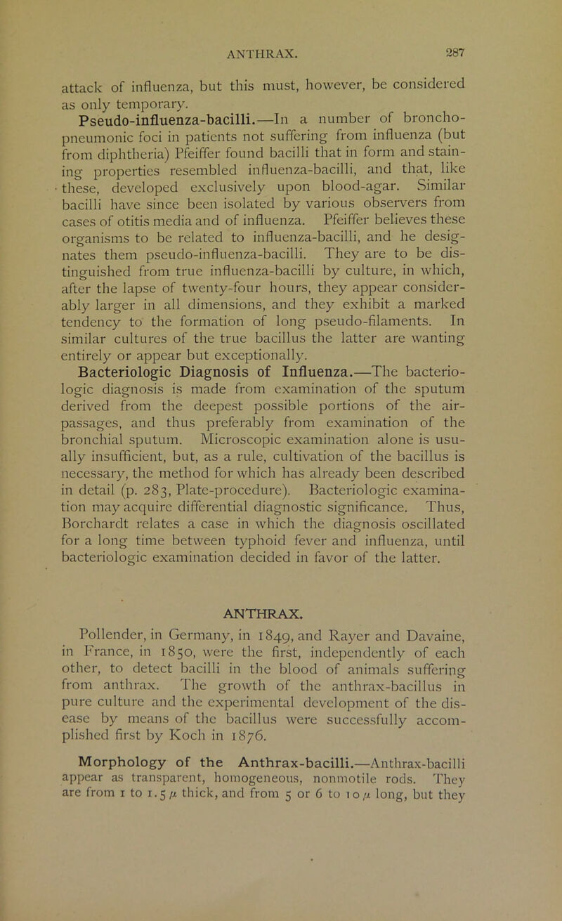 attack of influenza, but this must, however, be considered as only temporary. Pseudo-influenza-bacilli.—In a number of broncho- pneumonic foci in patients not suffering from influenza (but from diphtheria) Pfeiffer found bacilli that in form and stain- ing properties resembled influenza-bacilli, and that, like these, developed exclusively upon blood-agar. Similar bacilli have since been isolated by various observers from cases of otitis media and of influenza. Pfeiffer believes these organisms to be related to influenza-bacilli, and he desig- nates them pseudo-influenza-bacilli. They are to be dis- tinguished from true influenza-bacilli by culture, in which, after the lapse of twenty-four hours, they appear consider- ably larger in all dimensions, and they exhibit a marked tendency to the formation of long pseudo-filaments. In similar cultures of the true bacillus the latter are wanting entirely or appear but exceptionally. Bacteriologic Diagnosis of Influenza.—The bacterio- logic diagnosis is made from examination of the sputum derived from the deepest possible portions of the air- passages, and thus preferably from examination of the bronchial sputum. Microscopic examination alone is usu- ally insufficient, but, as a rule, cultivation of the bacillus is necessary, the method for which has already been described in detail (p. 283, Plate-procedure). Bacteriologic examina- tion may acquire differential diagnostic significance. Thus, Borchardt relates a case in which the diagnosis oscillated for a long time between typhoid fever and influenza, until bacteriologic examination decided in favor of the latter. ANTHRAX. Pollender, in Germany, in 1849, and Rayer and Davaine, in France, in 1850, were the first, independently of each other, to detect bacilli in the blood of animals suffering from anthrax. The growth of the anthrax-bacillus in pure culture and the experimental development of the dis- ease by means of the bacillus were successfully accom- plished first by Koch in 1876. Morphology of the Anthrax-bacilli.—Anthrax-bacilli appear as transparent, homogeneous, nonmotile rods. They are from 1 to 1.5*1 thick, and from 5 or 6 to 10/x long, but they