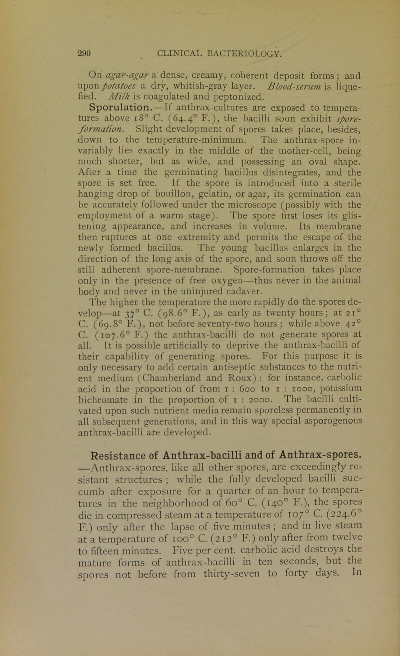 On agar-agar adense, creamy, coherent deposit forms; and upon potatoes a dry, whitish-gray layer. Blood-serum is lique- fied. Milk is coagulated and peptonized. Sporulation.—If anthrax-cultures are exposed to tempera- tures above i8° C. (64.4° F.), the bacilli soon exhibit spore- formation. Slight development of spores takes place, besides, down to the temperature-minimum. The anthrax-spore in- variably lies exactly in the middle of the mother-cell, being much shorter, but as wide, and possessing an oval shape. After a time the germinating bacillus disintegrates, and the spore is set free. If the spore is introduced into a sterile hanging drop of bouillon, gelatin, or agar, its germination can be accurately followed under the microscope (possibly with the employment of a warm stage). The spore first loses its glis- tening appearance, and increases in volume. Its membrane then ruptures at one extremity and permits the escape of the newly formed bacillus. The young bacillus enlarges in the direction of the long axis of the spore, and soon throws off the still adherent spore-membrane. Spore-formation takes place only in the presence of free oxygen—thus never in the animal body and never in the uninjured cadaver. The higher the temperature the more rapidly do the spores de- velop—at 370 C. (98.6° F.), as early as twenty hours; at 210 C. (69.8° F.), not before seventy-two hours; while above 420 C. (107.6° F.) the anthrax-bacilli do not generate spores at all. It is possible artificially to deprive the anthrax-bacilli of their capability of generating spores. For this purpose it is only necessary to add certain antiseptic substances to the nutri- ent medium (Chamberland and Roux) : for instance, carbolic acid in the proportion of from 1 : 600 to 1 : 1000, potassium bichromate in the proportion of 1 : 2000. The bacilli culti- vated upon such nutrient media remain sporeless permanently in all subsequent generations, and in this way special asporogenous anthrax-bacilli are developed. Resistance of Anthrax-bacilli and of Anthrax-spores. —Anthrax-spores, like all other spores, are exceedingly re- sistant structures ; while the fully developed bacilli suc- cumb after exposure for a quarter of an hour to tempera- tures in the neighborhood of 6o° C. (140° F.), the spores die in compressed steam at a temperature of 107° C. (224.6° F.) only after the lapse of five minutes ; and in live steam at a temperature of ioo° C. (212° F.) only after from twelve to fifteen minutes. Five per cent, carbolic acid destroys the mature forms of anthrax-bacilli in ten seconds, but the spores not before from thirty-seven to forty days. In