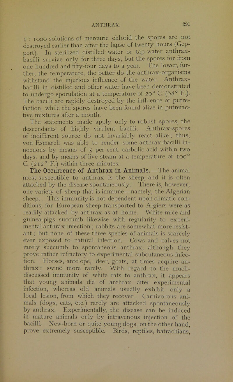 I : iooo solutions of mercuric chlorid the spores arc not destroyed earlier than after the lapse of twenty houis (Gep- pert). In sterilized distilled water or tap-water anthrax- bacilli survive only for three days, but the spores for from one hundred and fifty-four days to a year. The lower, fur- ther, the temperature, the better do the anthrax-organisms withstand the injurious influence of the water. Anthrax- bacilli in distilled and other water have been demonstrated to undergo sporulation at a temperature of 20° C. (68° F.). The bacilli are rapidly destroyed by the influence of putre- faction, while the spores have been found alive in putrefac- tive mixtures after a month. The statements made apply only to robust spores, the descendants of highly virulent bacilli. Anthrax-spores of indifferent source do not invariably react alike ; thus, von Esmarch was able to render some anthrax-bacilli in- nocuous by means of 5 per cent, carbolic acid within two days, and by means of live steam at a temperature of ioo° C. (212° F.) within three minutes. The Occurrence of Anthrax in Animals.—The animal most susceptible to anthrax is the sheep, and it is often attacked by the disease spontaneously. There is, however, one variety of sheep that is immune—namely, the Algerian sheep. This immunity is not dependent upon climatic con- ditions, for European sheep transported to Algiers were as readily attacked by anthrax as at home. White mice and guinea-pigs succumb likewise with regularity to experi- mental anthrax-infection ; rabbits are somewhat more resist- ant ; but none of these three species of animals is scarcely ever exposed to natural infection. Cows and calves not rarely succumb to spontaneous anthrax, although they prove rather refractory to experimental subcutaneous infec- tion. Horses, antelope, deer, goats, at times acquire an- thrax ; swine more rarely. With regard to the much- discussed immunity of white rats to anthrax, it appears that young animals die of anthrax after experimental infection, whereas old animals usually exhibit only a local lesion, from which they recover. Carnivorous ani- mals (dogs, cats, etc.) rarely are attacked spontaneously by anthrax. Experimentally, the disease can be induced in mature animals only by intravenous injection of the bacilli. New-born or quite young dogs, on the other hand, prove extremely susceptible. Birds, reptiles, batrachians,