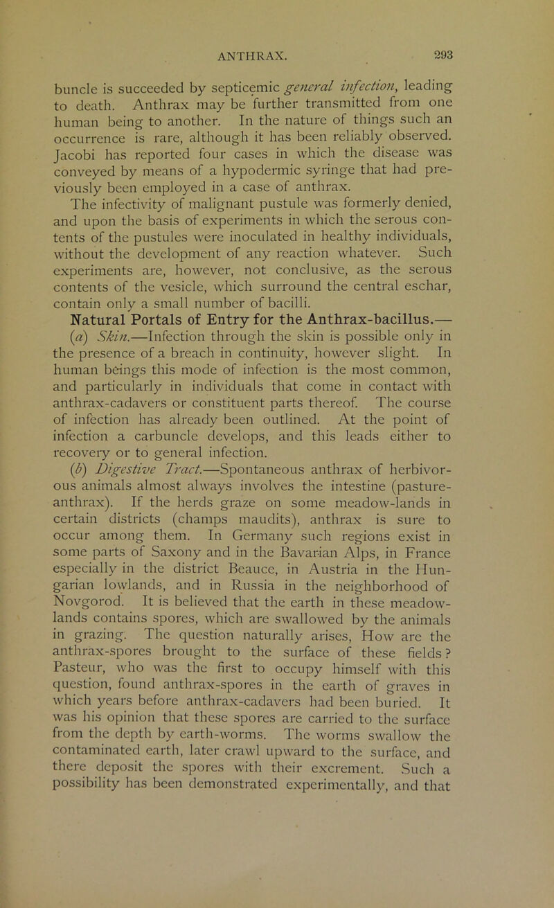 buncle is succeeded by septicemic general infection, leading to death. Anthrax may be further transmitted from one human being to another. In the nature of things such an occurrence is rare, although it has been reliably observed. Jacobi has reported four cases in which the disease was conveyed by means of a hypodermic syringe that had pre- viously been employed in a case of anthrax. The infectivity of malignant pustule was formerly denied, and upon the basis of experiments in which the serous con- tents of the pustules were inoculated in healthy individuals, without the development of any reaction whatever. Such experiments are, however, not conclusive, as the serous contents of the vesicle, which surround the central eschar, contain only a small number of bacilli. Natural Portals of Entry for the Anthrax-bacillus.— (a) Skin.—Infection through the skin is possible only in the presence of a breach in continuity, however slight. In human beings this mode of infection is the most common, and particularly in individuals that come in contact with anthrax-cadavers or constituent parts thereof. The course of infection has already been outlined. At the point of infection a carbuncle develops, and this leads either to recovery or to general infection. (b) Digestive Tract.—Spontaneous anthrax of herbivor- ous animals almost always involves the intestine (pasture- anthrax). If the herds graze on some meadow-lands in certain districts (champs maudits), anthrax is sure to occur among them. In Germany such regions exist in some parts of Saxony and in the Bavarian Alps, in France especially in the district Beauce, in Austria in the Hun- garian lowlands, and in Russia in the neighborhood of Novgorod. It is believed that the earth in these meadow- lands contains spores, which are swallowed by the animals in grazing. The question naturally arises, How are the anthrax-spores brought to the surface of these fields ? Pasteur, who was the first to occupy himself with this question, found anthrax-spores in the earth of graves in which years before anthrax-cadavers had been buried. It was his opinion that these spores are carried to the surface from the depth by earth-worms. The worms swallow the contaminated earth, later crawl upward to the surface, and there deposit the spores with their excrement. Such a possibility has been demonstrated experimentally, and that