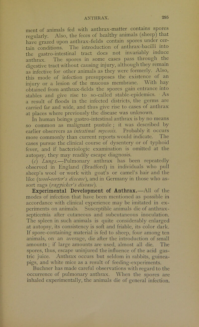 ment of animals fed with anthrax-matter contains spores regularly. Also, the feces of healthy animals (sheep) that have grazed upon anthrax-fields contain spoies undei cei- tain conditions. The introduction ot anthrax-bacilli into the gastro-intestinal tract does not invariably induce anthrax. The spores in some cases pass thiough the digestive tract without causing injury, although they remain as infective for other animals as they were formerly. Also, this mode of infection presupposes the existence of an injury or a lesion of the mucous membrane. With hay obtained from anthrax-fields the spores gain entrance into stables and give rise to so-called stable-epidemics. As a result of floods in the infected districts, the germs are carried far and wide, and thus give rise to cases of anthrax at places where previously the disease was unknown. In human beings gastro-intestinal anthrax is by no means so common as malignant pustule ; it was described by earlier observers as intestinal mycosis. Probably it occurs more commonly than current reports would indicate. The cases pursue the clinical course of dysentery or of typhoid fever, and if bacteriologic examination is omitted at the autopsy, they may readily escape diagnosis. (c) Lnngs.—Pulmonary anthrax has been repeatedly observed in England (Bradford) in individuals who pull sheep’s wool or work with goat’s or camel’s hair and the like {wool-sorter s disease), and in Germany in those who as- sort rags {ragpicker's disease). Experimental Development of Anthrax.—All of the modes of infection that have been mentioned as possible in accordance with clinical experience may be imitated in ex- periments on animals. Susceptible animals die of anthrax- septicetnia after cutaneous and subcutaneous inoculation. The spleen in such animals is quite considerably enlarged at autopsy, its consistency is soft and friable, its color dark. If spore-containing material is fed to sheep, four among ten animals, on an average, die after the introduction of small amounts ; if large amounts are used, almost all die. The spores, thus, escape uninjured the influence of the acid gas- tric juice. Anthrax occurs but seldom in rabbits, guinea- pigs, and white mice as a result of feeding-experiments. Buchner has made careful observations with regard to the occurrence of pulmonary anthrax. When the spores are inhaled experimentally, the animals die of general infection.
