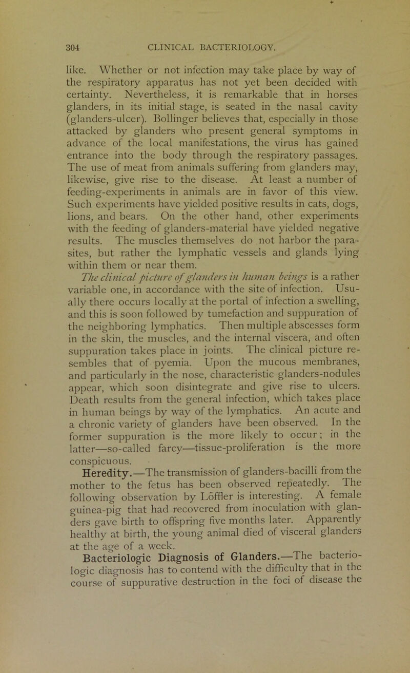 like. Whether or not infection may take place by way of the respiratory apparatus has not yet been decided with certainty. Nevertheless, it is remarkable that in horses glanders, in its initial stage, is seated in the nasal cavity (glanders-ulcer). Bollinger believes that, especially in those attacked by glanders who present general symptoms in advance of the local manifestations, the virus has gained entrance into the body through the respiratory passages. The use of meat from animals suffering from glanders may, likewise, give rise to the disease. At least a number of feeding-experiments in animals are in favor of this view. Such experiments have yielded positive results in cats, dogs, lions, and bears. On the other hand, other experiments with the feeding of glanders-material have yielded negative results. The muscles themselves do not harbor the para- sites, but rather the lymphatic vessels and glands lying within them or near them. The clinical picture of glanders in human beings is a rather variable one, in accordance with the site of infection. Usu- ally there occurs locally at the portal of infection a swelling, and this is soon followed by tumefaction and suppuration of the neighboring lymphatics. Then multiple abscesses form in the skin, the muscles, and the internal viscera, and often suppuration takes place in joints. The clinical picture re- sembles that of pyemia. Upon the mucous membranes, and particularly in the nose, characteristic glanders-nodules appear, which soon disintegrate and give rise to ulcers. Death results from the general infection, which takes place in human beings by way of the lymphatics. An acute and a chronic variety of glanders have been observed. In the former suppuration is the more likely to occur; in the latter—so-called farcy—tissue-proliferation is the more conspicuous. Heredity.—The transmission of glanders-bacilli from the mother to the fetus has been observed repeatedly. The following observation by Loffler is interesting. A female guinea-pig that had recovered from inoculation with glan- ders gave birth to offspring five months later. Apparently healthy at birth, the young animal died of visceral glanders at the age of a week. Bacteriologic Diagnosis of Glanders.— I he bacterio- logic diagnosis has to contend with the difficulty that in the course of suppurative destruction in the foci of disease the